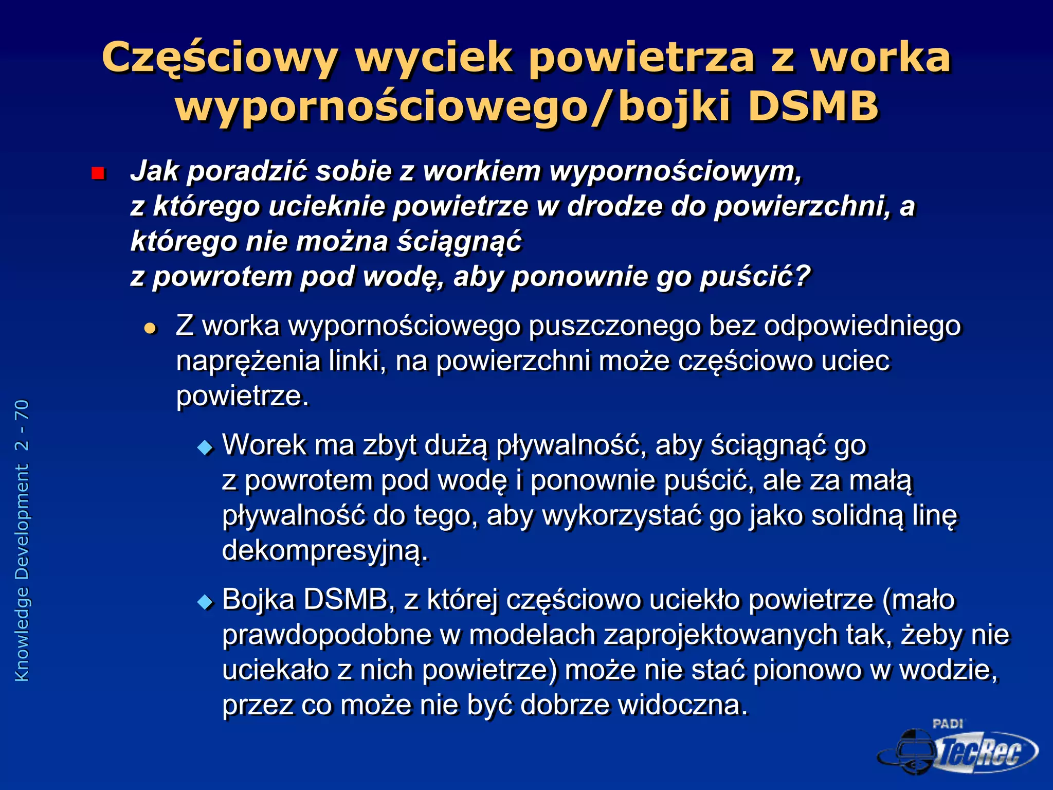 Knowledge
Development
2
-
70
Częściowy wyciek powietrza z worka
wypornościowego/bojki DSMB
 Jak poradzić sobie z workiem wypornościowym,
z którego ucieknie powietrze w drodze do powierzchni, a
którego nie można ściągnąć
z powrotem pod wodę, aby ponownie go puścić?
 Z worka wypornościowego puszczonego bez odpowiedniego
naprężenia linki, na powierzchni może częściowo uciec
powietrze.
 Worek ma zbyt dużą pływalność, aby ściągnąć go
z powrotem pod wodę i ponownie puścić, ale za małą
pływalność do tego, aby wykorzystać go jako solidną linę
dekompresyjną.
 Bojka DSMB, z której częściowo uciekło powietrze (mało
prawdopodobne w modelach zaprojektowanych tak, żeby nie
uciekało z nich powietrze) może nie stać pionowo w wodzie,
przez co może nie być dobrze widoczna.
 