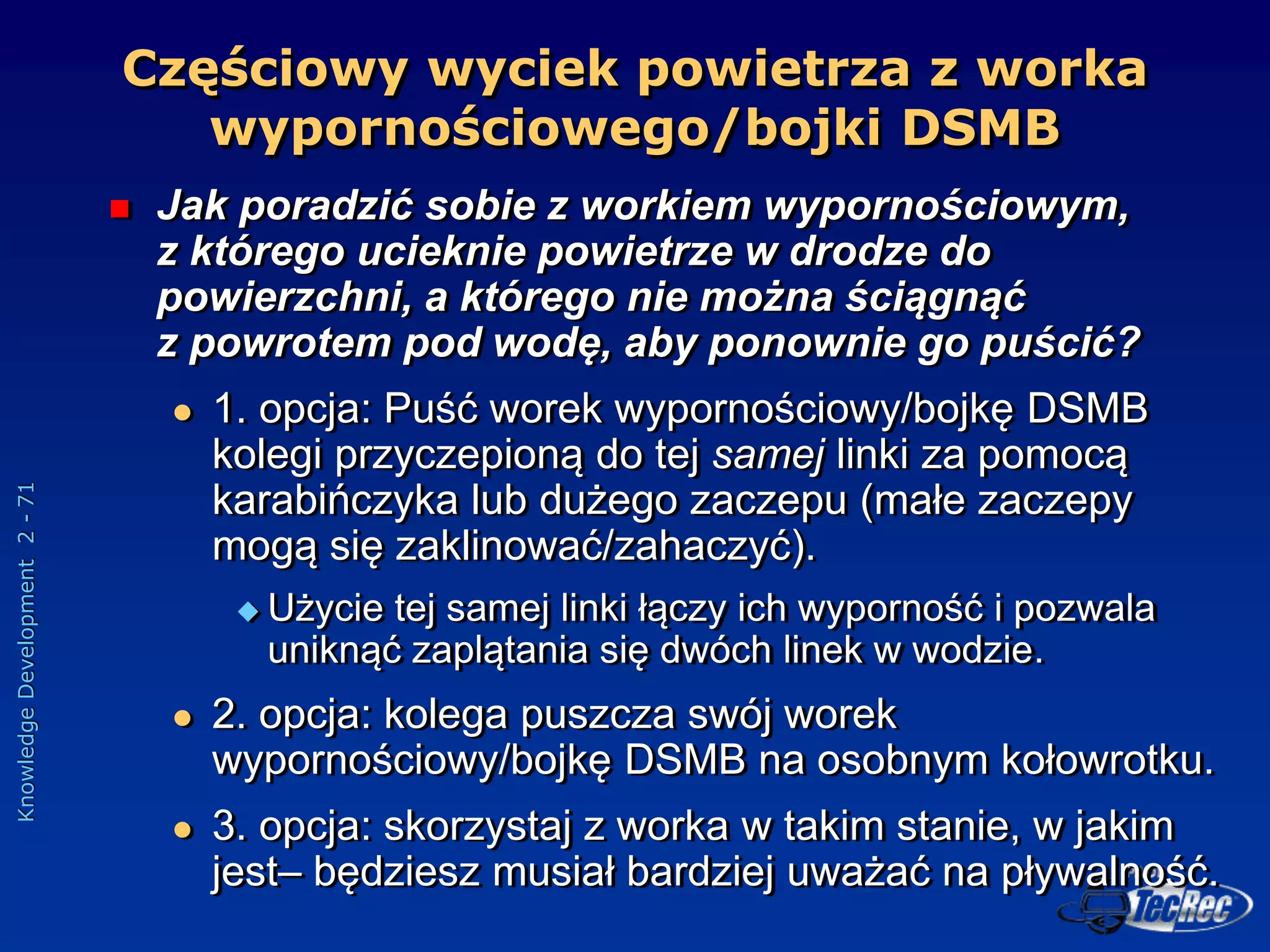 Knowledge
Development
2
-
71
Częściowy wyciek powietrza z worka
wypornościowego/bojki DSMB
 Jak poradzić sobie z workiem wypornościowym,
z którego ucieknie powietrze w drodze do
powierzchni, a którego nie można ściągnąć
z powrotem pod wodę, aby ponownie go puścić?
 1. opcja: Puść worek wypornościowy/bojkę DSMB
kolegi przyczepioną do tej samej linki za pomocą
karabińczyka lub dużego zaczepu (małe zaczepy
mogą się zaklinować/zahaczyć).
 Użycie tej samej linki łączy ich wyporność i pozwala
uniknąć zaplątania się dwóch linek w wodzie.
 2. opcja: kolega puszcza swój worek
wypornościowy/bojkę DSMB na osobnym kołowrotku.
 3. opcja: skorzystaj z worka w takim stanie, w jakim
jest– będziesz musiał bardziej uważać na pływalność.
 