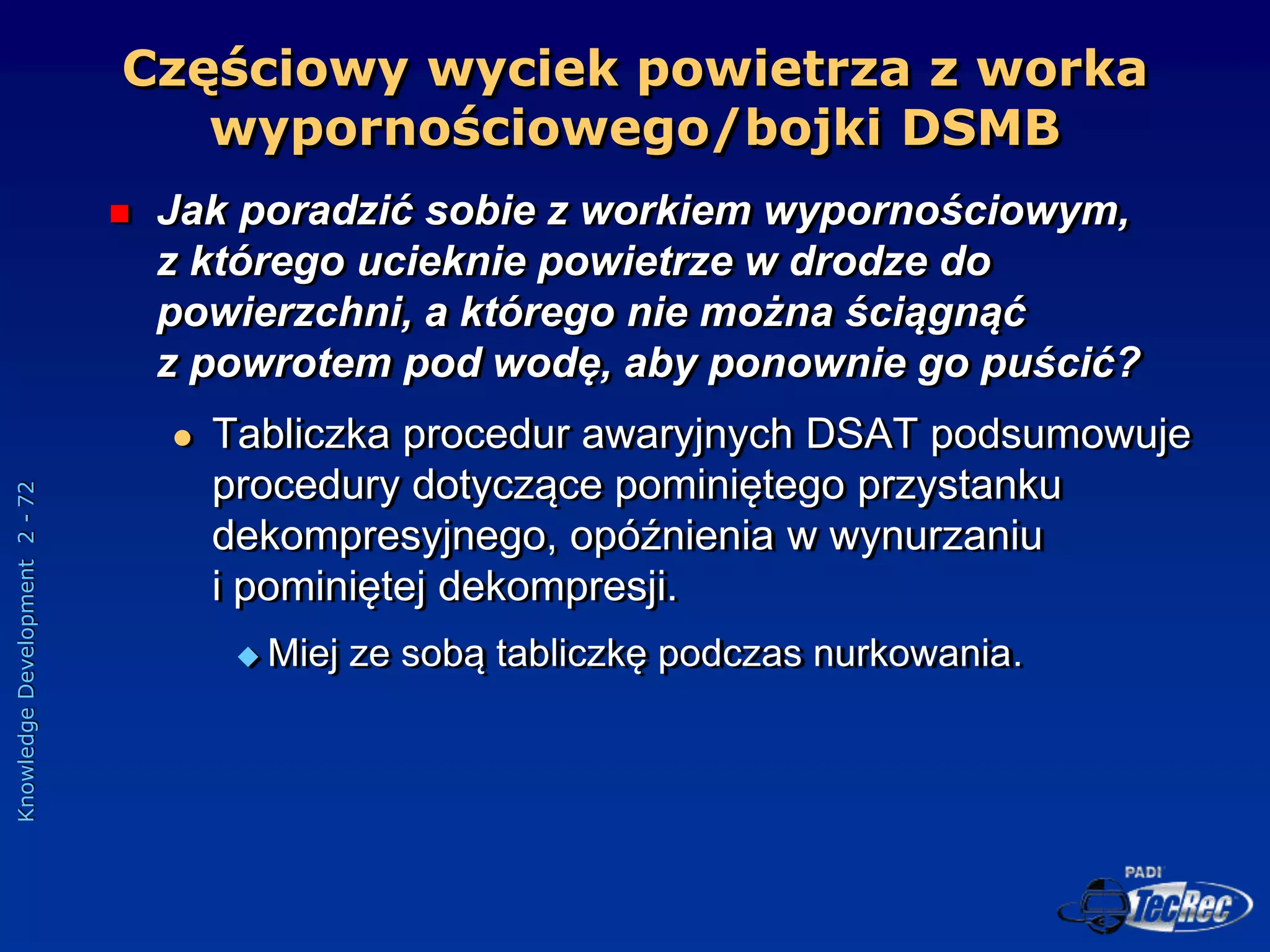 Knowledge
Development
2
-
72
Częściowy wyciek powietrza z worka
wypornościowego/bojki DSMB
 Jak poradzić sobie z workiem wypornościowym,
z którego ucieknie powietrze w drodze do
powierzchni, a którego nie można ściągnąć
z powrotem pod wodę, aby ponownie go puścić?
 Tabliczka procedur awaryjnych DSAT podsumowuje
procedury dotyczące pominiętego przystanku
dekompresyjnego, opóźnienia w wynurzaniu
i pominiętej dekompresji.
 Miej ze sobą tabliczkę podczas nurkowania.
 