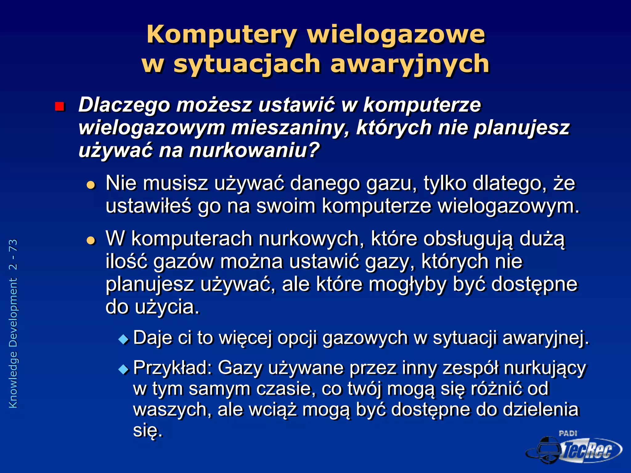 Knowledge
Development
2
-
73
Komputery wielogazowe
w sytuacjach awaryjnych
 Dlaczego możesz ustawić w komputerze
wielogazowym mieszaniny, których nie planujesz
używać na nurkowaniu?
 Nie musisz używać danego gazu, tylko dlatego, że
ustawiłeś go na swoim komputerze wielogazowym.
 W komputerach nurkowych, które obsługują dużą
ilość gazów można ustawić gazy, których nie
planujesz używać, ale które mogłyby być dostępne
do użycia.
 Daje ci to więcej opcji gazowych w sytuacji awaryjnej.
 Przykład: Gazy używane przez inny zespół nurkujący
w tym samym czasie, co twój mogą się różnić od
waszych, ale wciąż mogą być dostępne do dzielenia
się.
 