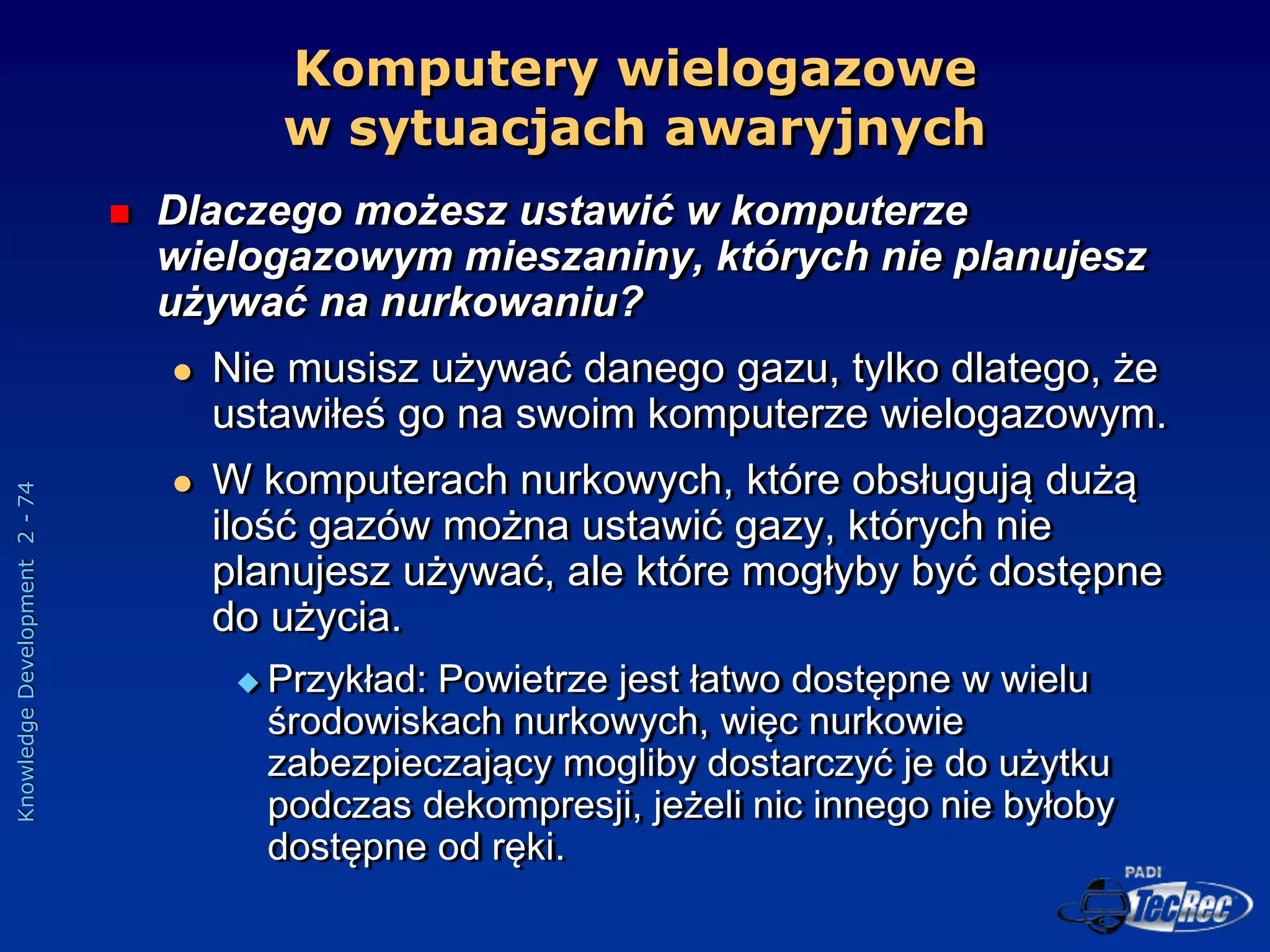 Knowledge
Development
2
-
74
Komputery wielogazowe
w sytuacjach awaryjnych
 Dlaczego możesz ustawić w komputerze
wielogazowym mieszaniny, których nie planujesz
używać na nurkowaniu?
 Nie musisz używać danego gazu, tylko dlatego, że
ustawiłeś go na swoim komputerze wielogazowym.
 W komputerach nurkowych, które obsługują dużą
ilość gazów można ustawić gazy, których nie
planujesz używać, ale które mogłyby być dostępne
do użycia.
 Przykład: Powietrze jest łatwo dostępne w wielu
środowiskach nurkowych, więc nurkowie
zabezpieczający mogliby dostarczyć je do użytku
podczas dekompresji, jeżeli nic innego nie byłoby
dostępne od ręki.
 