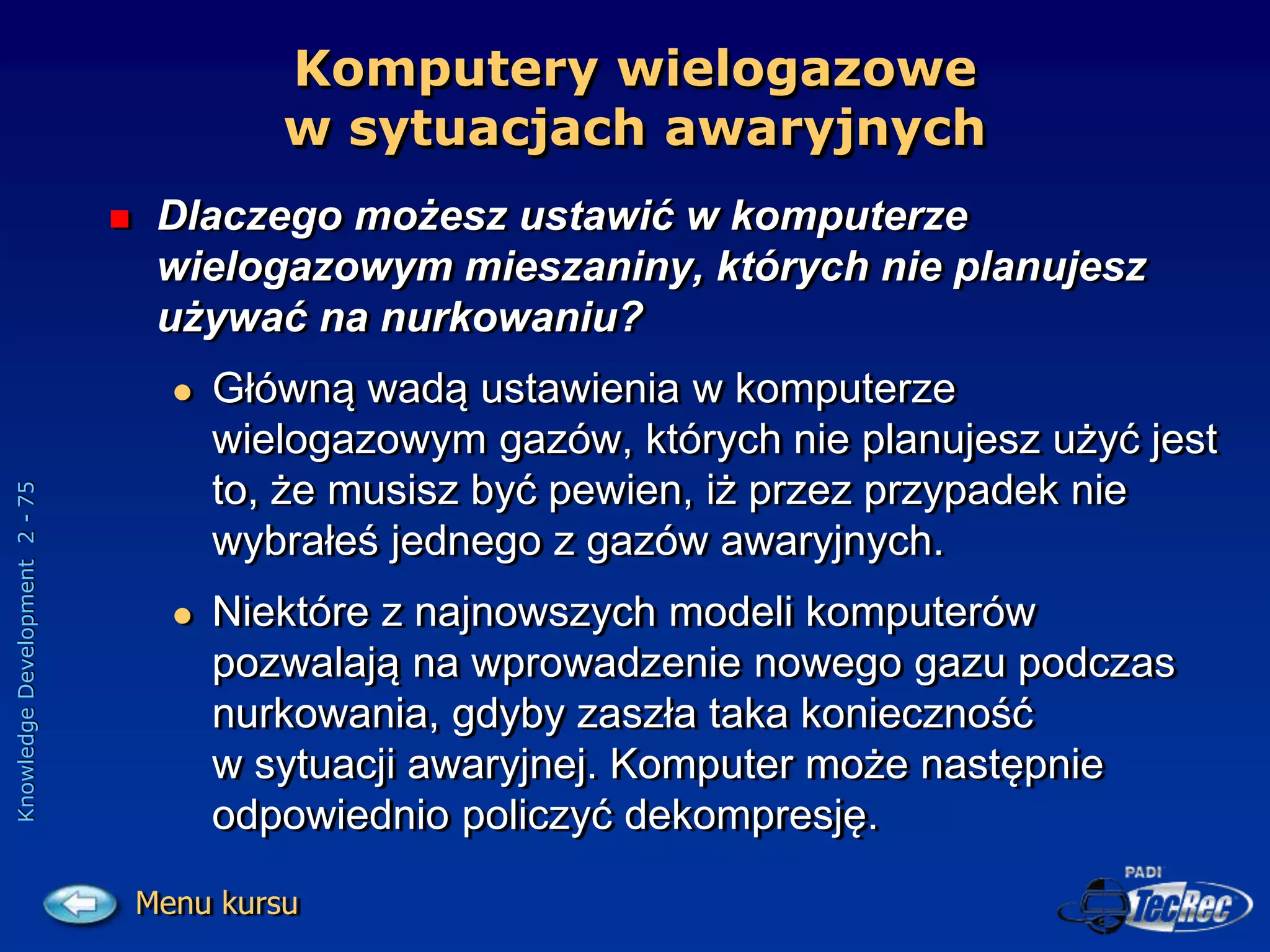 Knowledge
Development
2
-
75
Komputery wielogazowe
w sytuacjach awaryjnych
 Dlaczego możesz ustawić w komputerze
wielogazowym mieszaniny, których nie planujesz
używać na nurkowaniu?
 Główną wadą ustawienia w komputerze
wielogazowym gazów, których nie planujesz użyć jest
to, że musisz być pewien, iż przez przypadek nie
wybrałeś jednego z gazów awaryjnych.
 Niektóre z najnowszych modeli komputerów
pozwalają na wprowadzenie nowego gazu podczas
nurkowania, gdyby zaszła taka konieczność
w sytuacji awaryjnej. Komputer może następnie
odpowiednio policzyć dekompresję.
Menu kursu
 