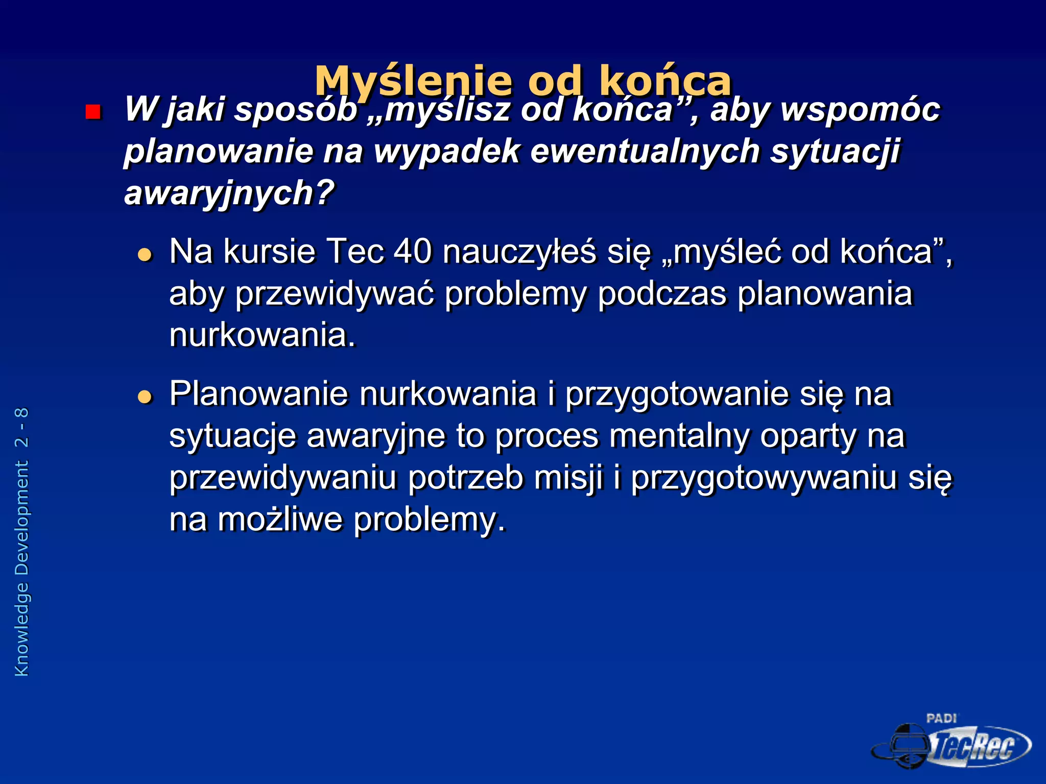 Knowledge
Development
2
-
8
Myślenie od końca
 W jaki sposób „myślisz od końca”, aby wspomóc
planowanie na wypadek ewentualnych sytuacji
awaryjnych?
 Na kursie Tec 40 nauczyłeś się „myśleć od końca”,
aby przewidywać problemy podczas planowania
nurkowania.
 Planowanie nurkowania i przygotowanie się na
sytuacje awaryjne to proces mentalny oparty na
przewidywaniu potrzeb misji i przygotowywaniu się
na możliwe problemy.
 