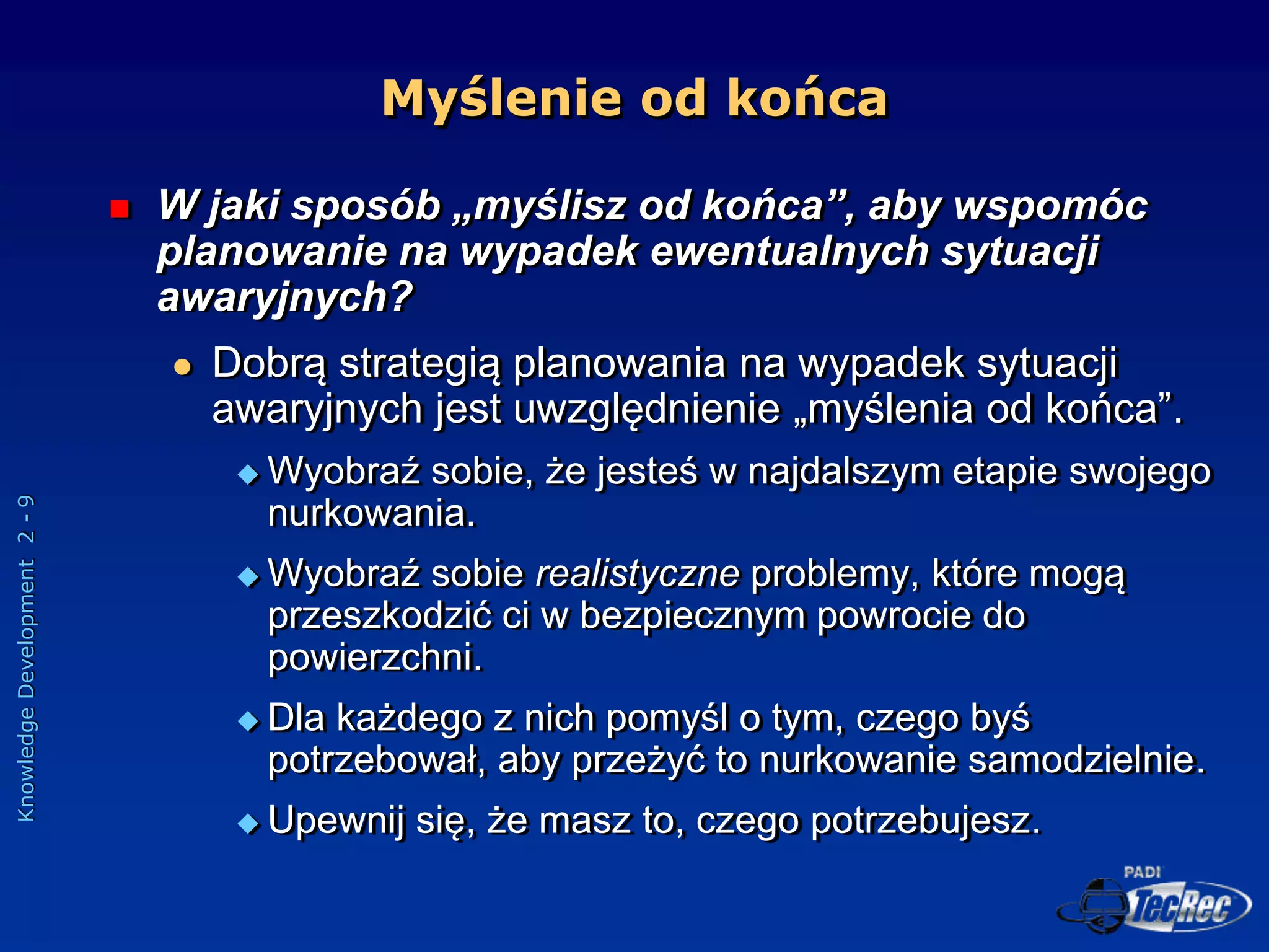 Knowledge
Development
2
-
9
Myślenie od końca
 W jaki sposób „myślisz od końca”, aby wspomóc
planowanie na wypadek ewentualnych sytuacji
awaryjnych?
 Dobrą strategią planowania na wypadek sytuacji
awaryjnych jest uwzględnienie „myślenia od końca”.
 Wyobraź sobie, że jesteś w najdalszym etapie swojego
nurkowania.
 Wyobraź sobie realistyczne problemy, które mogą
przeszkodzić ci w bezpiecznym powrocie do
powierzchni.
 Dla każdego z nich pomyśl o tym, czego byś
potrzebował, aby przeżyć to nurkowanie samodzielnie.
 Upewnij się, że masz to, czego potrzebujesz.
 