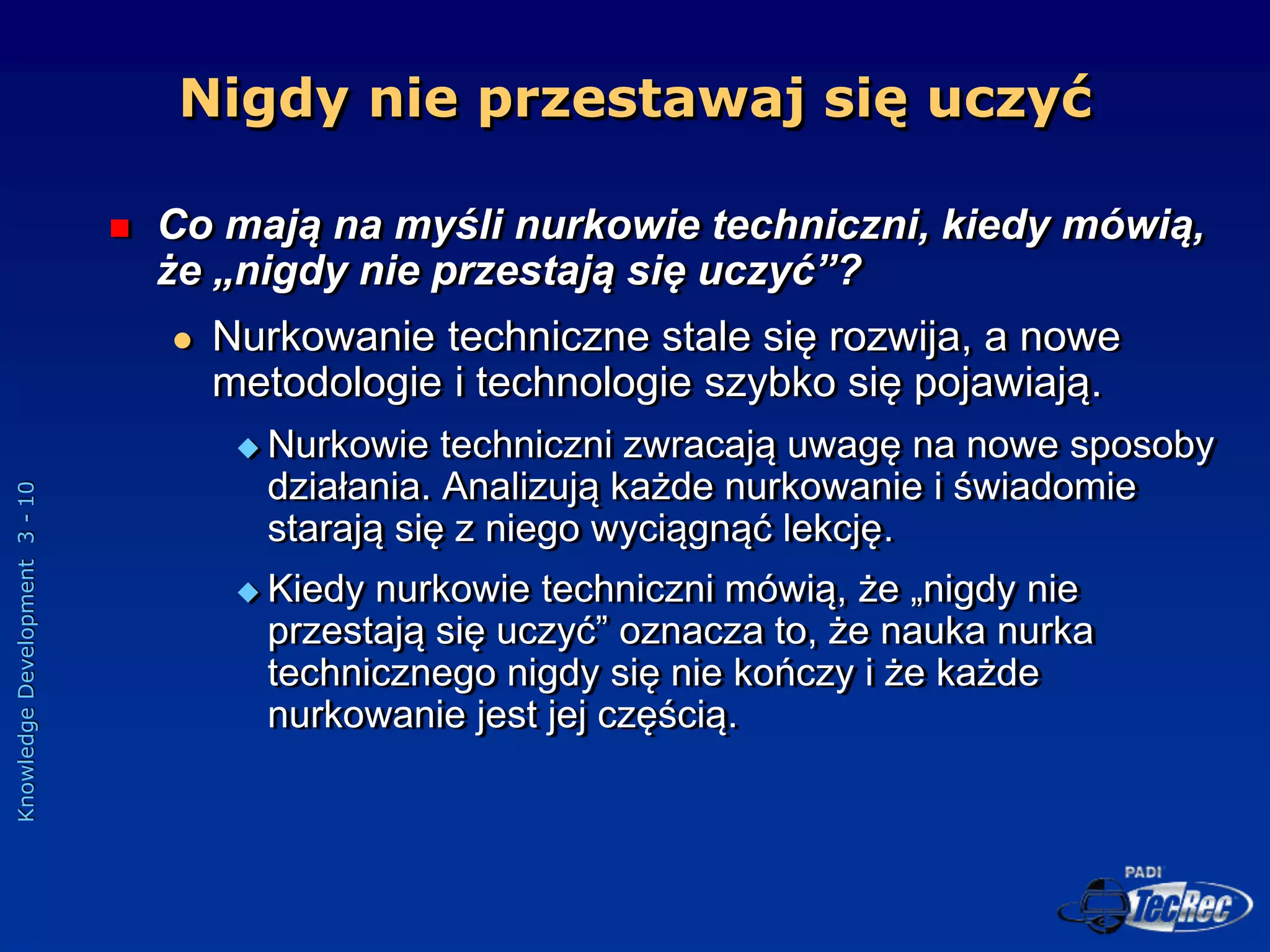 Knowledge
Development
3
-
10
Nigdy nie przestawaj się uczyć
 Co mają na myśli nurkowie techniczni, kiedy mówią,
że „nigdy nie przestają się uczyć”?
 Nurkowanie techniczne stale się rozwija, a nowe
metodologie i technologie szybko się pojawiają.
 Nurkowie techniczni zwracają uwagę na nowe sposoby
działania. Analizują każde nurkowanie i świadomie
starają się z niego wyciągnąć lekcję.
 Kiedy nurkowie techniczni mówią, że „nigdy nie
przestają się uczyć” oznacza to, że nauka nurka
technicznego nigdy się nie kończy i że każde
nurkowanie jest jej częścią.
 