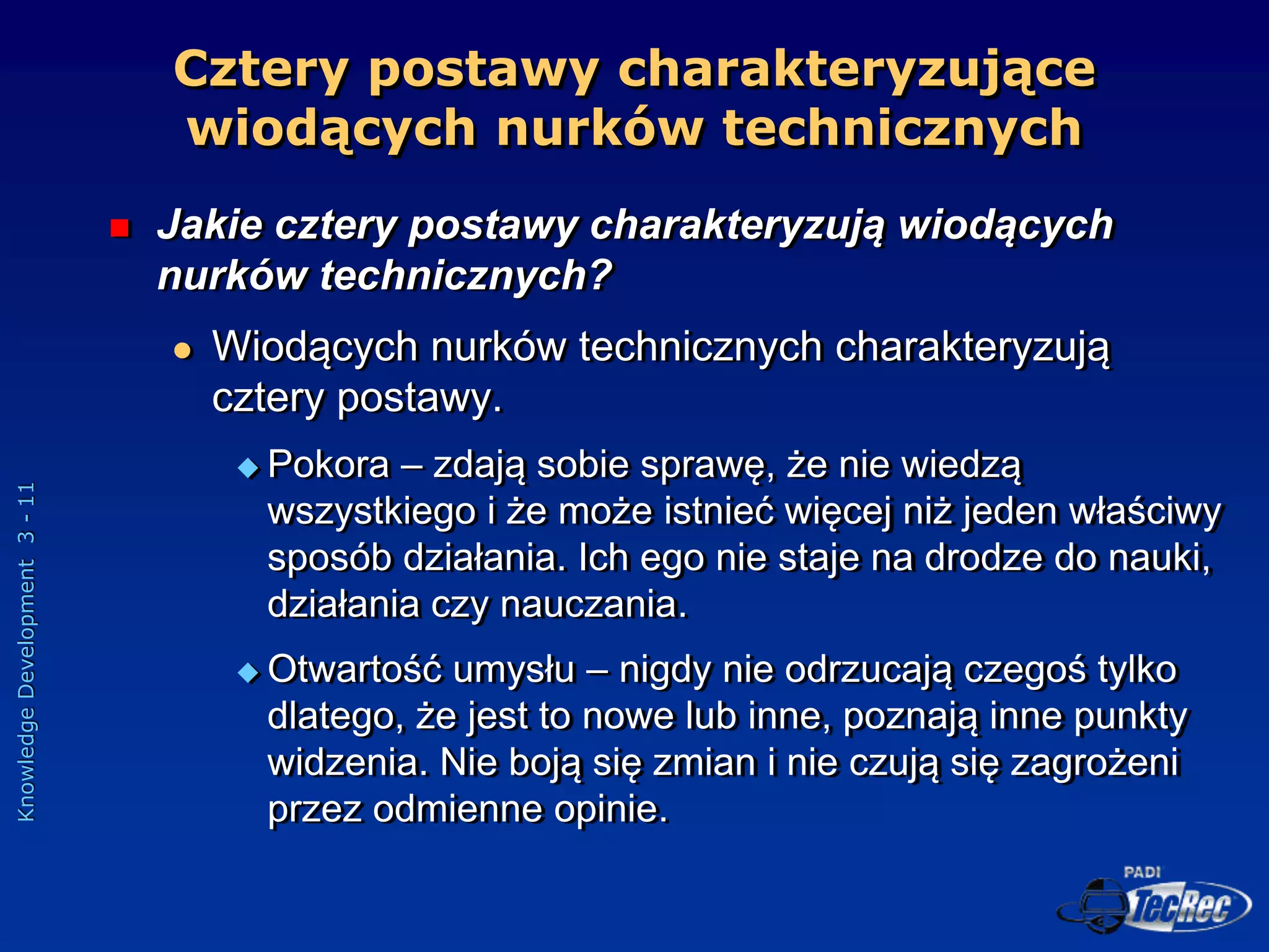 Knowledge
Development
3
-
11
Cztery postawy charakteryzujące
wiodących nurków technicznych
 Jakie cztery postawy charakteryzują wiodących
nurków technicznych?
 Wiodących nurków technicznych charakteryzują
cztery postawy.
 Pokora – zdają sobie sprawę, że nie wiedzą
wszystkiego i że może istnieć więcej niż jeden właściwy
sposób działania. Ich ego nie staje na drodze do nauki,
działania czy nauczania.
 Otwartość umysłu – nigdy nie odrzucają czegoś tylko
dlatego, że jest to nowe lub inne, poznają inne punkty
widzenia. Nie boją się zmian i nie czują się zagrożeni
przez odmienne opinie.
 