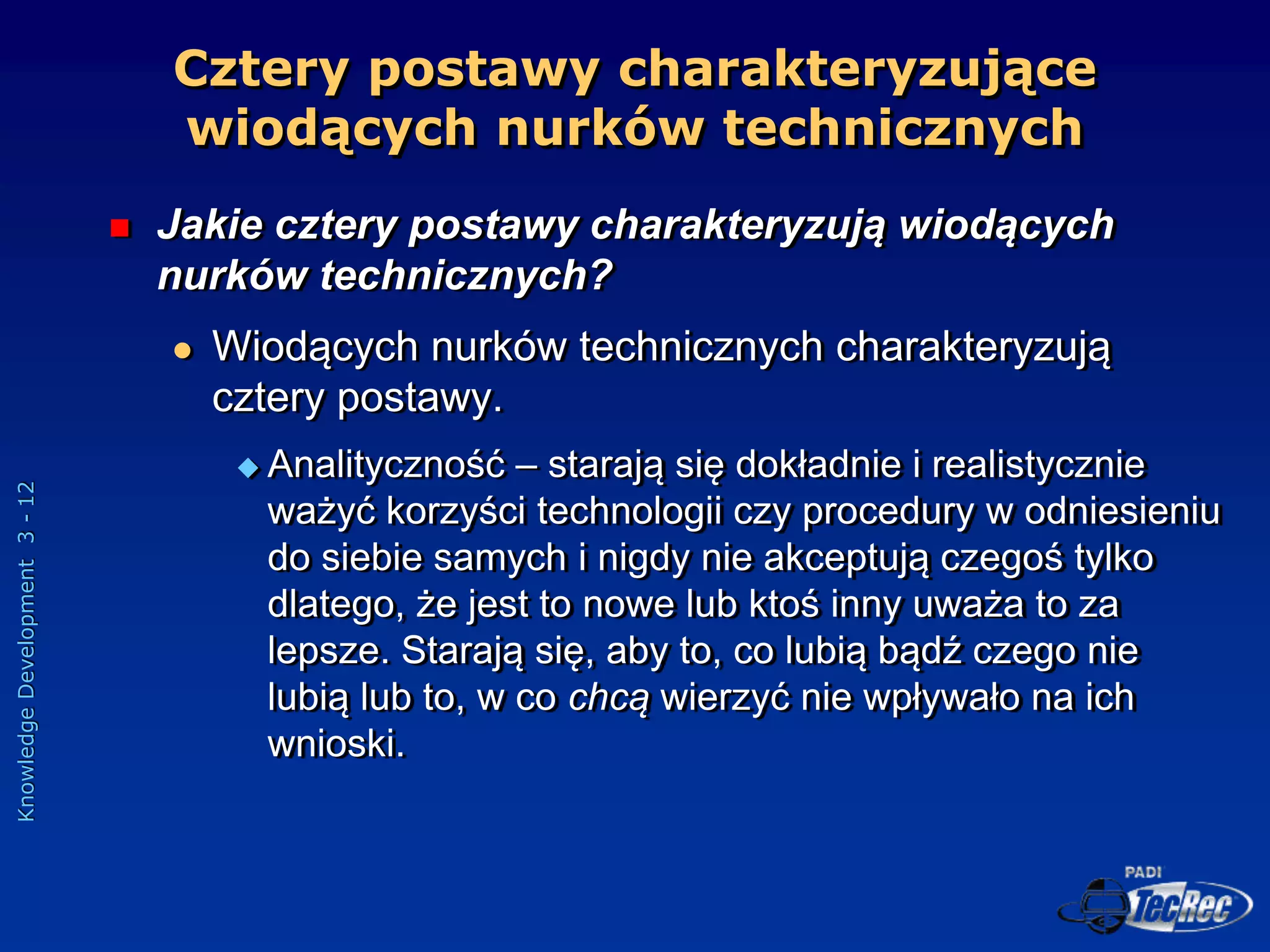 Knowledge
Development
3
-
12
Cztery postawy charakteryzujące
wiodących nurków technicznych
 Jakie cztery postawy charakteryzują wiodących
nurków technicznych?
 Wiodących nurków technicznych charakteryzują
cztery postawy.
 Analityczność – starają się dokładnie i realistycznie
ważyć korzyści technologii czy procedury w odniesieniu
do siebie samych i nigdy nie akceptują czegoś tylko
dlatego, że jest to nowe lub ktoś inny uważa to za
lepsze. Starają się, aby to, co lubią bądź czego nie
lubią lub to, w co chcą wierzyć nie wpływało na ich
wnioski.
 