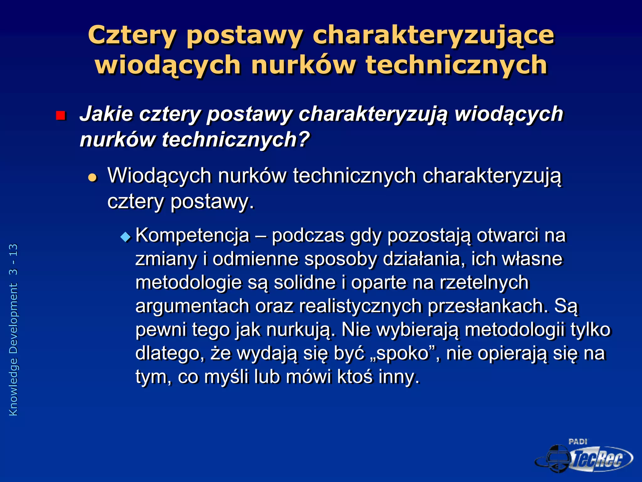 Knowledge
Development
3
-
13
Cztery postawy charakteryzujące
wiodących nurków technicznych
 Jakie cztery postawy charakteryzują wiodących
nurków technicznych?
 Wiodących nurków technicznych charakteryzują
cztery postawy.
 Kompetencja – podczas gdy pozostają otwarci na
zmiany i odmienne sposoby działania, ich własne
metodologie są solidne i oparte na rzetelnych
argumentach oraz realistycznych przesłankach. Są
pewni tego jak nurkują. Nie wybierają metodologii tylko
dlatego, że wydają się być „spoko”, nie opierają się na
tym, co myśli lub mówi ktoś inny.
 