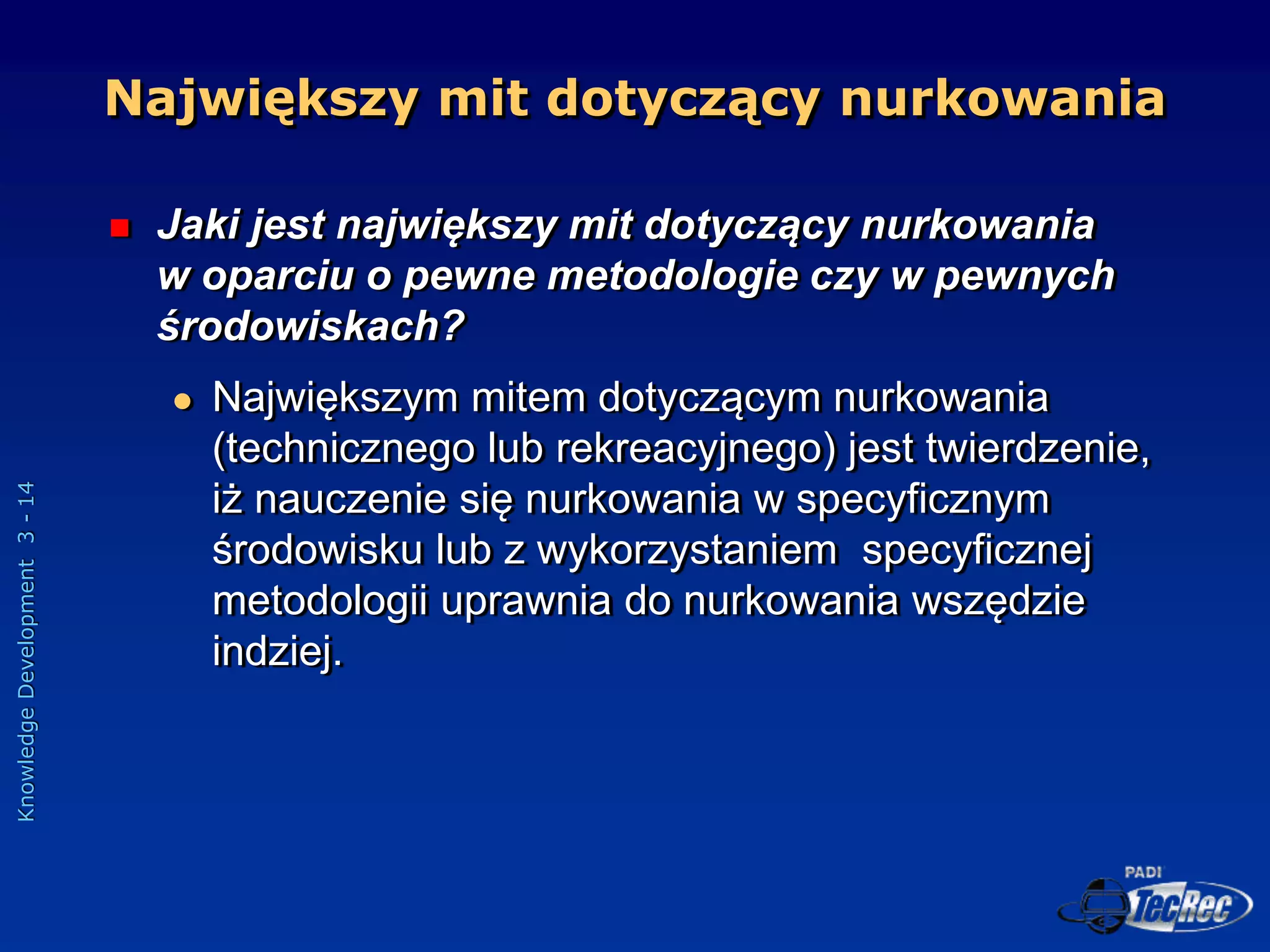 Knowledge
Development
3
-
14
Największy mit dotyczący nurkowania
 Jaki jest największy mit dotyczący nurkowania
w oparciu o pewne metodologie czy w pewnych
środowiskach?
 Największym mitem dotyczącym nurkowania
(technicznego lub rekreacyjnego) jest twierdzenie,
iż nauczenie się nurkowania w specyficznym
środowisku lub z wykorzystaniem specyficznej
metodologii uprawnia do nurkowania wszędzie
indziej.
 