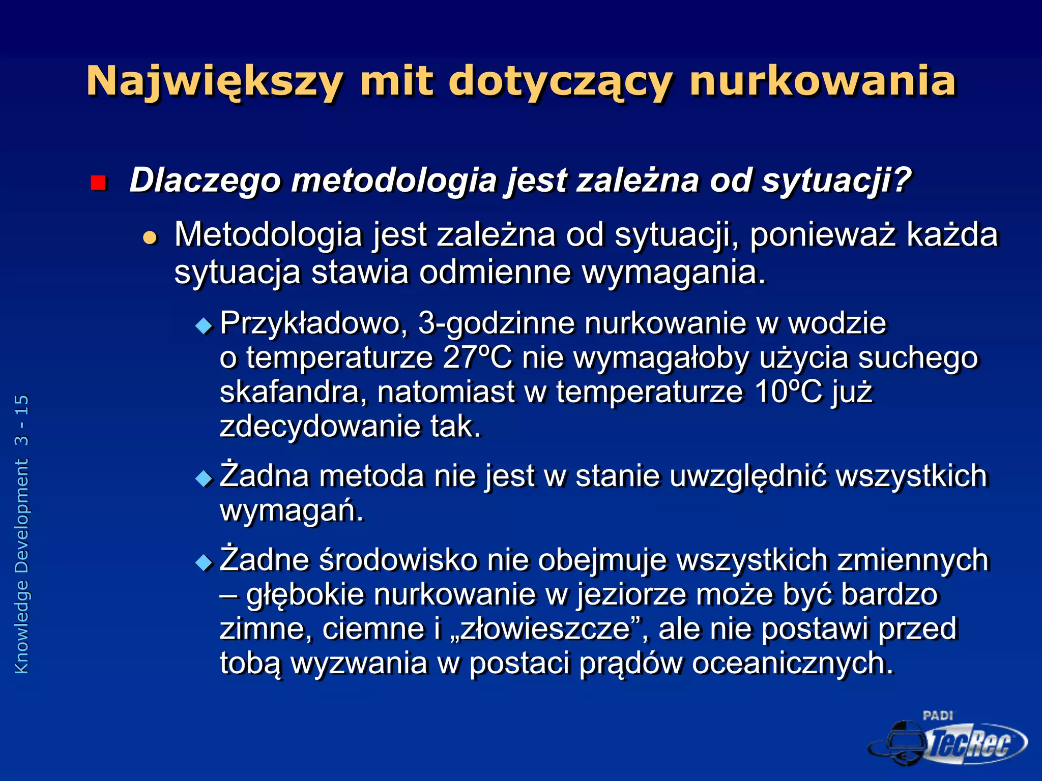 Knowledge
Development
3
-
15
 Dlaczego metodologia jest zależna od sytuacji?
 Metodologia jest zależna od sytuacji, ponieważ każda
sytuacja stawia odmienne wymagania.
 Przykładowo, 3-godzinne nurkowanie w wodzie
o temperaturze 27ºC nie wymagałoby użycia suchego
skafandra, natomiast w temperaturze 10ºC już
zdecydowanie tak.
 Żadna metoda nie jest w stanie uwzględnić wszystkich
wymagań.
 Żadne środowisko nie obejmuje wszystkich zmiennych
– głębokie nurkowanie w jeziorze może być bardzo
zimne, ciemne i „złowieszcze”, ale nie postawi przed
tobą wyzwania w postaci prądów oceanicznych.
Największy mit dotyczący nurkowania
 