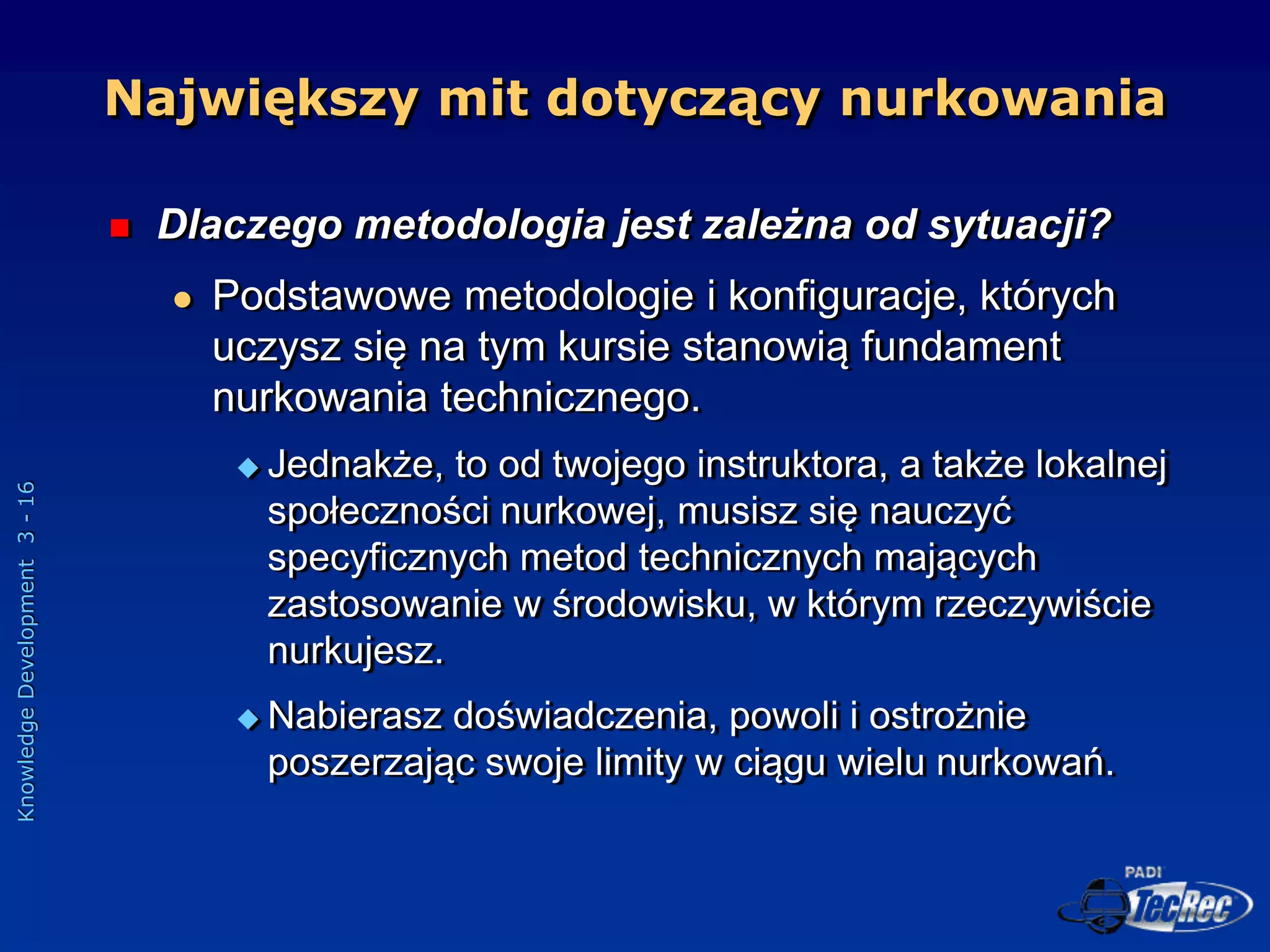 Knowledge
Development
3
-
16
 Dlaczego metodologia jest zależna od sytuacji?
 Podstawowe metodologie i konfiguracje, których
uczysz się na tym kursie stanowią fundament
nurkowania technicznego.
 Jednakże, to od twojego instruktora, a także lokalnej
społeczności nurkowej, musisz się nauczyć
specyficznych metod technicznych mających
zastosowanie w środowisku, w którym rzeczywiście
nurkujesz.
 Nabierasz doświadczenia, powoli i ostrożnie
poszerzając swoje limity w ciągu wielu nurkowań.
Największy mit dotyczący nurkowania
 