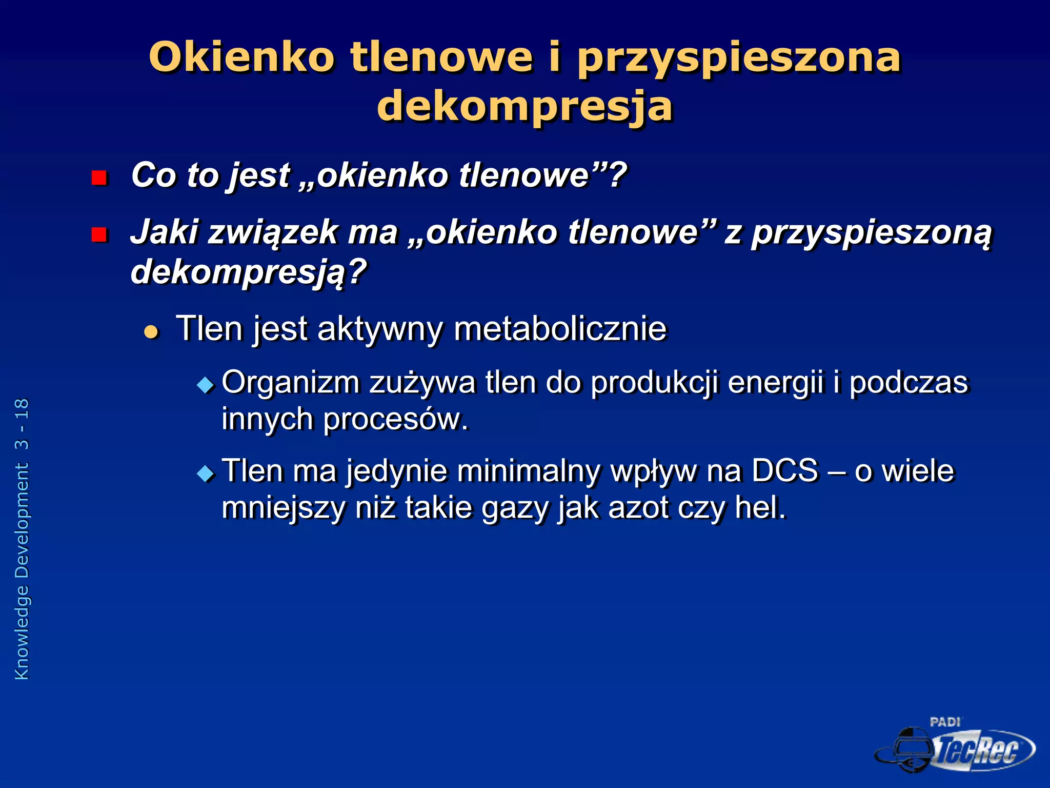 Knowledge
Development
3
-
18
Okienko tlenowe i przyspieszona
dekompresja
 Co to jest „okienko tlenowe”?
 Jaki związek ma „okienko tlenowe” z przyspieszoną
dekompresją?
 Tlen jest aktywny metabolicznie
 Organizm zużywa tlen do produkcji energii i podczas
innych procesów.
 Tlen ma jedynie minimalny wpływ na DCS – o wiele
mniejszy niż takie gazy jak azot czy hel.
 