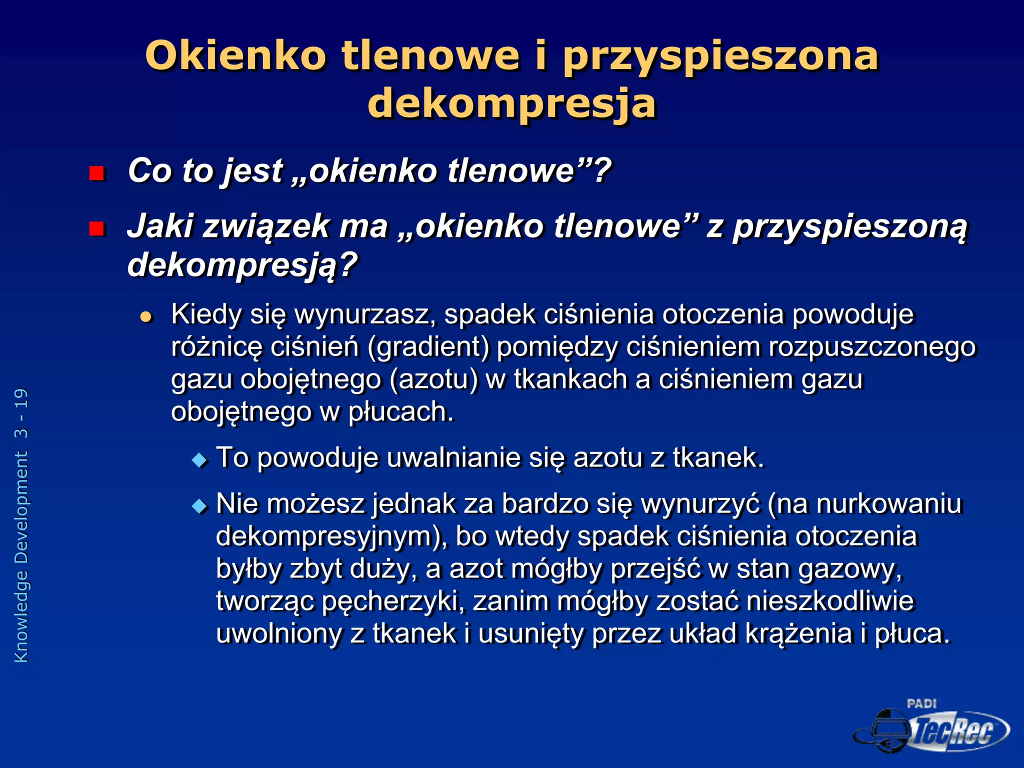 Knowledge
Development
3
-
19
Okienko tlenowe i przyspieszona
dekompresja
 Co to jest „okienko tlenowe”?
 Jaki związek ma „okienko tlenowe” z przyspieszoną
dekompresją?
 Kiedy się wynurzasz, spadek ciśnienia otoczenia powoduje
różnicę ciśnień (gradient) pomiędzy ciśnieniem rozpuszczonego
gazu obojętnego (azotu) w tkankach a ciśnieniem gazu
obojętnego w płucach.
 To powoduje uwalnianie się azotu z tkanek.
 Nie możesz jednak za bardzo się wynurzyć (na nurkowaniu
dekompresyjnym), bo wtedy spadek ciśnienia otoczenia
byłby zbyt duży, a azot mógłby przejść w stan gazowy,
tworząc pęcherzyki, zanim mógłby zostać nieszkodliwie
uwolniony z tkanek i usunięty przez układ krążenia i płuca.
 