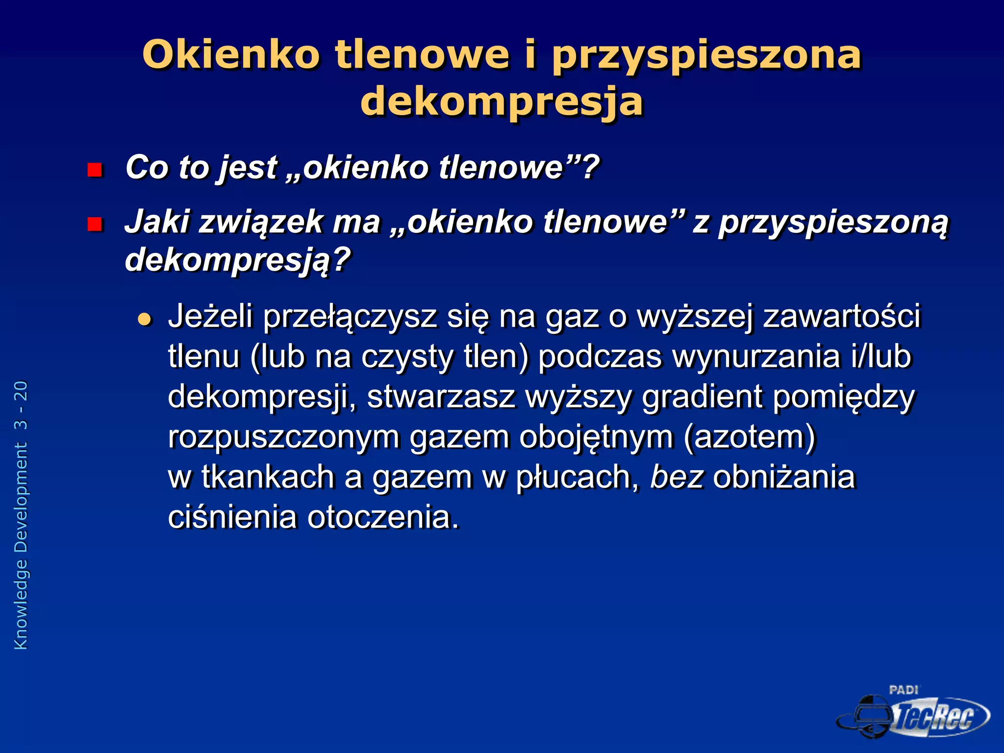 Knowledge
Development
3
-
20
Okienko tlenowe i przyspieszona
dekompresja
 Co to jest „okienko tlenowe”?
 Jaki związek ma „okienko tlenowe” z przyspieszoną
dekompresją?
 Jeżeli przełączysz się na gaz o wyższej zawartości
tlenu (lub na czysty tlen) podczas wynurzania i/lub
dekompresji, stwarzasz wyższy gradient pomiędzy
rozpuszczonym gazem obojętnym (azotem)
w tkankach a gazem w płucach, bez obniżania
ciśnienia otoczenia.
 
