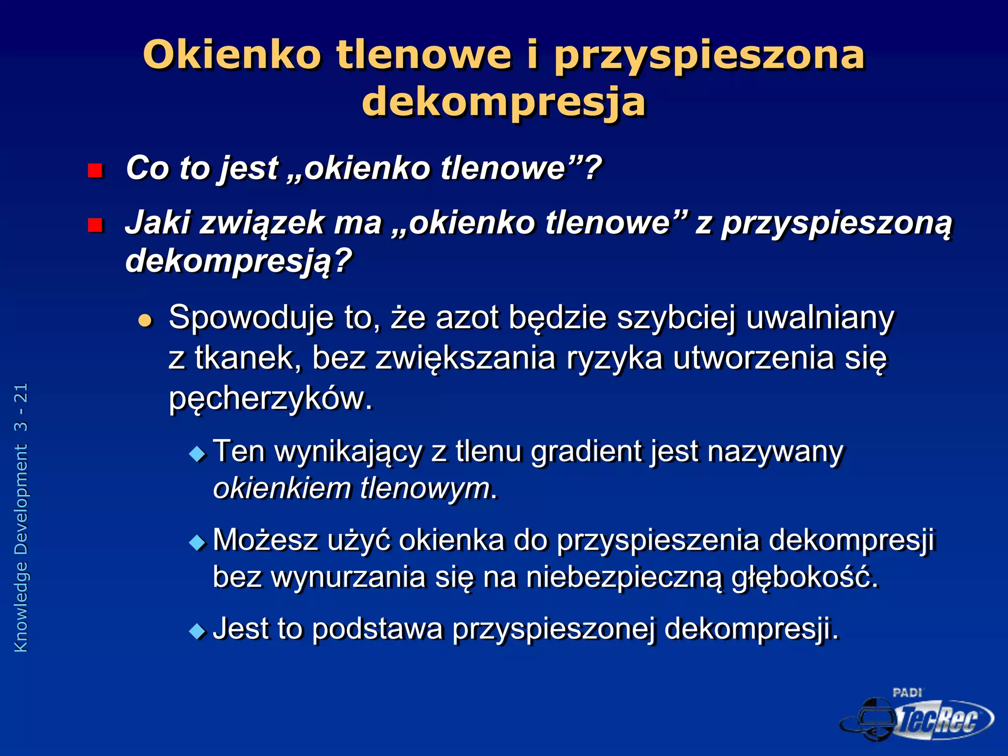 Knowledge
Development
3
-
21
Okienko tlenowe i przyspieszona
dekompresja
 Co to jest „okienko tlenowe”?
 Jaki związek ma „okienko tlenowe” z przyspieszoną
dekompresją?
 Spowoduje to, że azot będzie szybciej uwalniany
z tkanek, bez zwiększania ryzyka utworzenia się
pęcherzyków.
 Ten wynikający z tlenu gradient jest nazywany
okienkiem tlenowym.
 Możesz użyć okienka do przyspieszenia dekompresji
bez wynurzania się na niebezpieczną głębokość.
 Jest to podstawa przyspieszonej dekompresji.
 