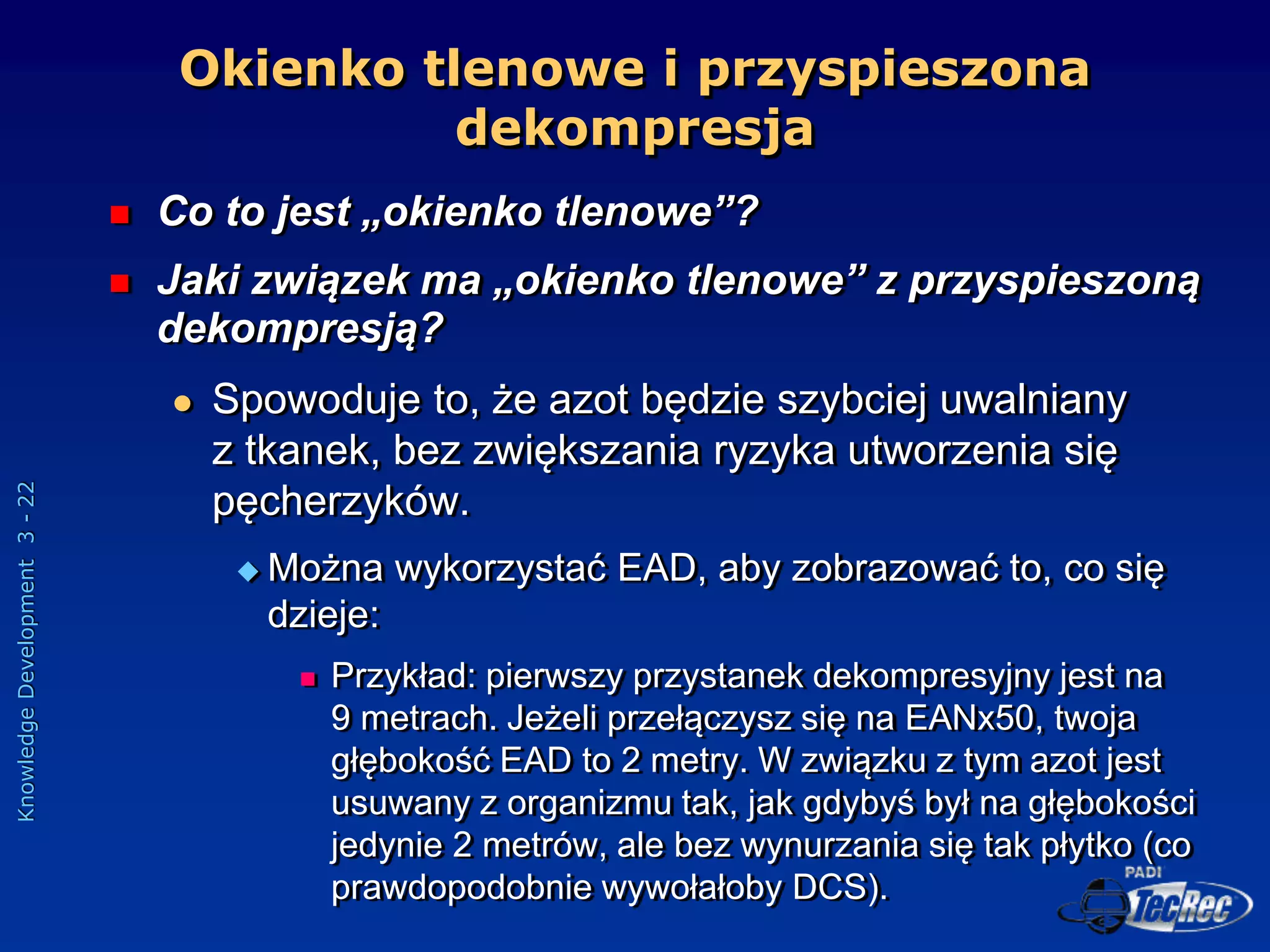 Knowledge
Development
3
-
22
Okienko tlenowe i przyspieszona
dekompresja
 Co to jest „okienko tlenowe”?
 Jaki związek ma „okienko tlenowe” z przyspieszoną
dekompresją?
 Spowoduje to, że azot będzie szybciej uwalniany
z tkanek, bez zwiększania ryzyka utworzenia się
pęcherzyków.
 Można wykorzystać EAD, aby zobrazować to, co się
dzieje:
 Przykład: pierwszy przystanek dekompresyjny jest na
9 metrach. Jeżeli przełączysz się na EANx50, twoja
głębokość EAD to 2 metry. W związku z tym azot jest
usuwany z organizmu tak, jak gdybyś był na głębokości
jedynie 2 metrów, ale bez wynurzania się tak płytko (co
prawdopodobnie wywołałoby DCS).
 