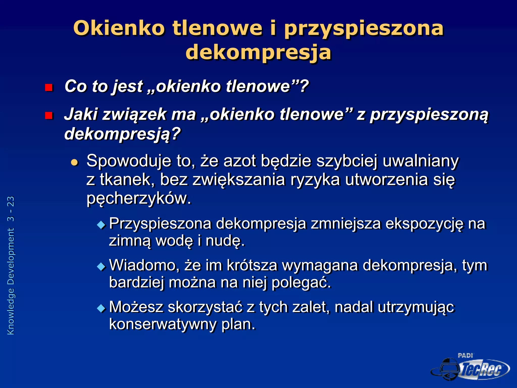 Knowledge
Development
3
-
23
Okienko tlenowe i przyspieszona
dekompresja
 Co to jest „okienko tlenowe”?
 Jaki związek ma „okienko tlenowe” z przyspieszoną
dekompresją?
 Spowoduje to, że azot będzie szybciej uwalniany
z tkanek, bez zwiększania ryzyka utworzenia się
pęcherzyków.
 Przyspieszona dekompresja zmniejsza ekspozycję na
zimną wodę i nudę.
 Wiadomo, że im krótsza wymagana dekompresja, tym
bardziej można na niej polegać.
 Możesz skorzystać z tych zalet, nadal utrzymując
konserwatywny plan.
 