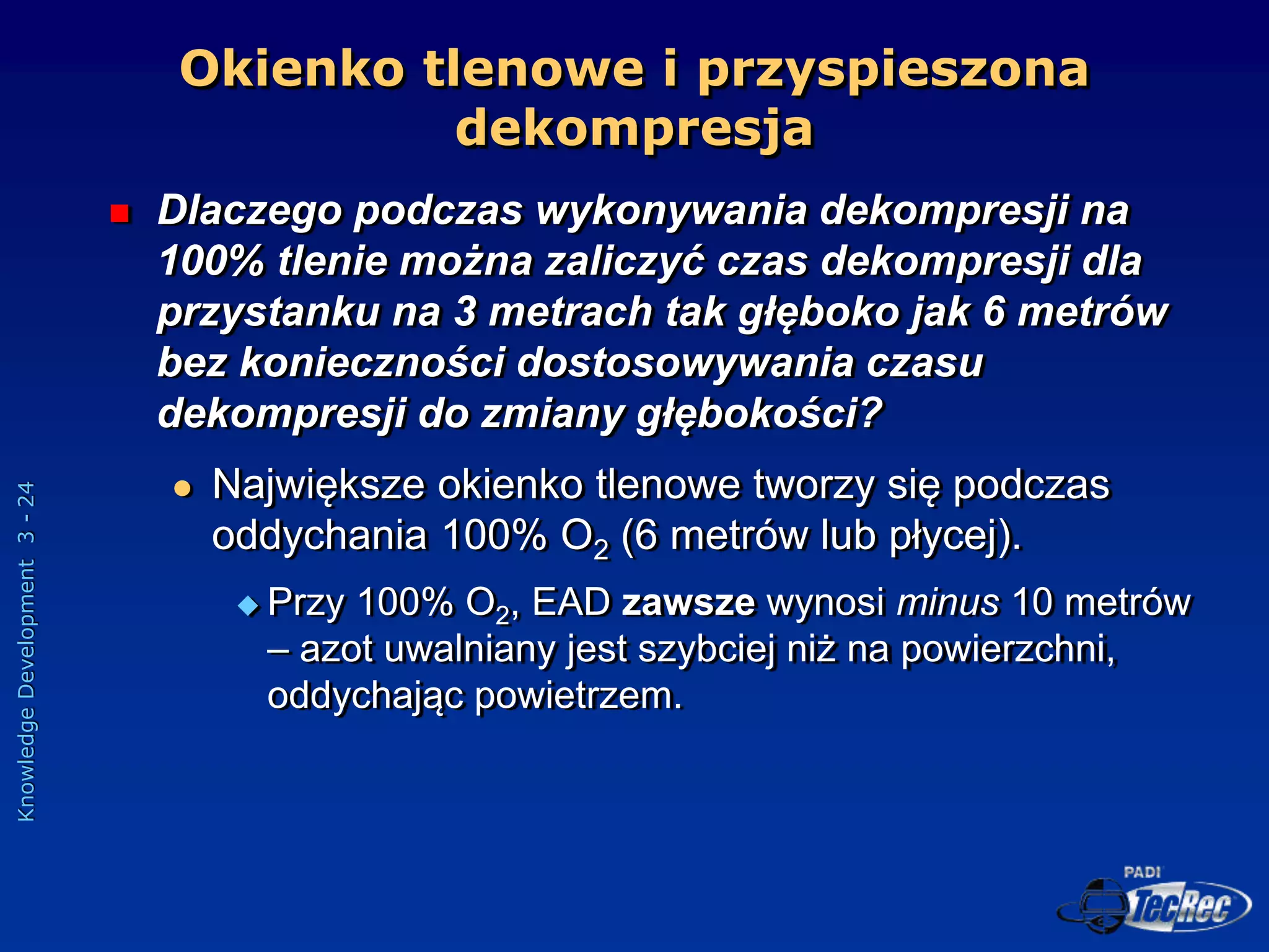 Knowledge
Development
3
-
24
 Dlaczego podczas wykonywania dekompresji na
100% tlenie można zaliczyć czas dekompresji dla
przystanku na 3 metrach tak głęboko jak 6 metrów
bez konieczności dostosowywania czasu
dekompresji do zmiany głębokości?
 Największe okienko tlenowe tworzy się podczas
oddychania 100% O2 (6 metrów lub płycej).
 Przy 100% O2, EAD zawsze wynosi minus 10 metrów
– azot uwalniany jest szybciej niż na powierzchni,
oddychając powietrzem.
Okienko tlenowe i przyspieszona
dekompresja
 