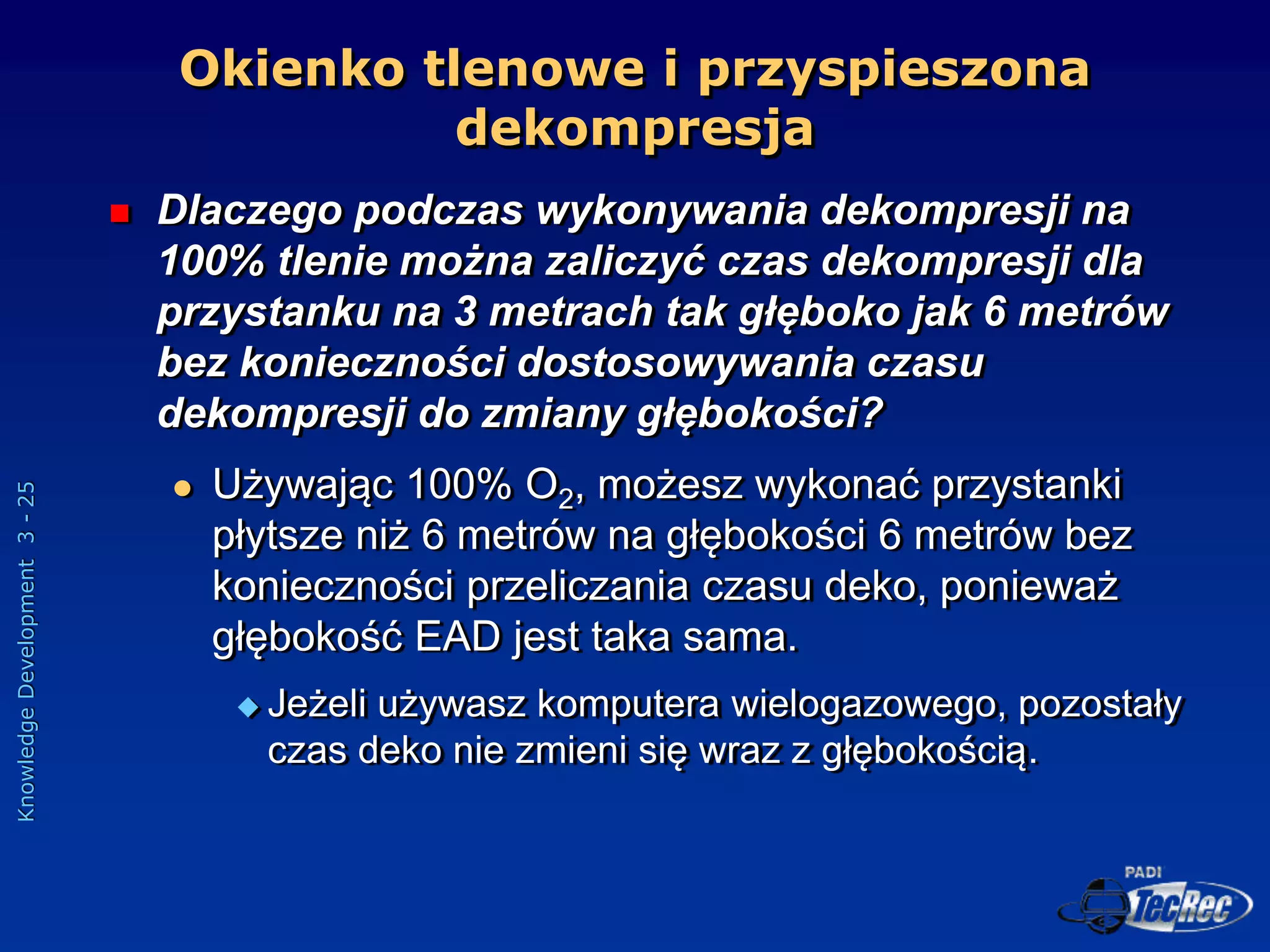 Knowledge
Development
3
-
25
 Dlaczego podczas wykonywania dekompresji na
100% tlenie można zaliczyć czas dekompresji dla
przystanku na 3 metrach tak głęboko jak 6 metrów
bez konieczności dostosowywania czasu
dekompresji do zmiany głębokości?
 Używając 100% O2, możesz wykonać przystanki
płytsze niż 6 metrów na głębokości 6 metrów bez
konieczności przeliczania czasu deko, ponieważ
głębokość EAD jest taka sama.
 Jeżeli używasz komputera wielogazowego, pozostały
czas deko nie zmieni się wraz z głębokością.
Okienko tlenowe i przyspieszona
dekompresja
 