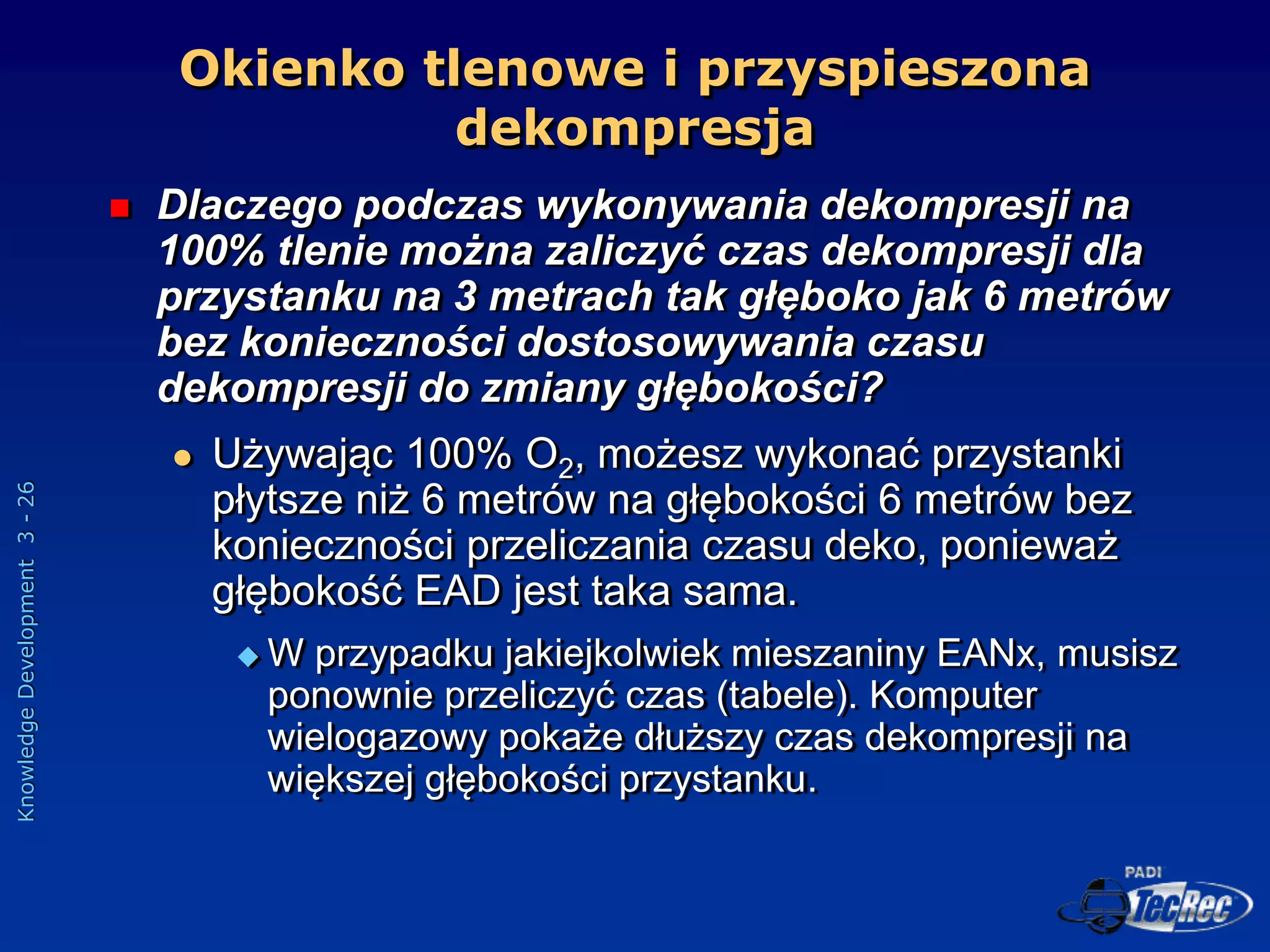 Knowledge
Development
3
-
26
 Dlaczego podczas wykonywania dekompresji na
100% tlenie można zaliczyć czas dekompresji dla
przystanku na 3 metrach tak głęboko jak 6 metrów
bez konieczności dostosowywania czasu
dekompresji do zmiany głębokości?
 Używając 100% O2, możesz wykonać przystanki
płytsze niż 6 metrów na głębokości 6 metrów bez
konieczności przeliczania czasu deko, ponieważ
głębokość EAD jest taka sama.
 W przypadku jakiejkolwiek mieszaniny EANx, musisz
ponownie przeliczyć czas (tabele). Komputer
wielogazowy pokaże dłuższy czas dekompresji na
większej głębokości przystanku.
Okienko tlenowe i przyspieszona
dekompresja
 