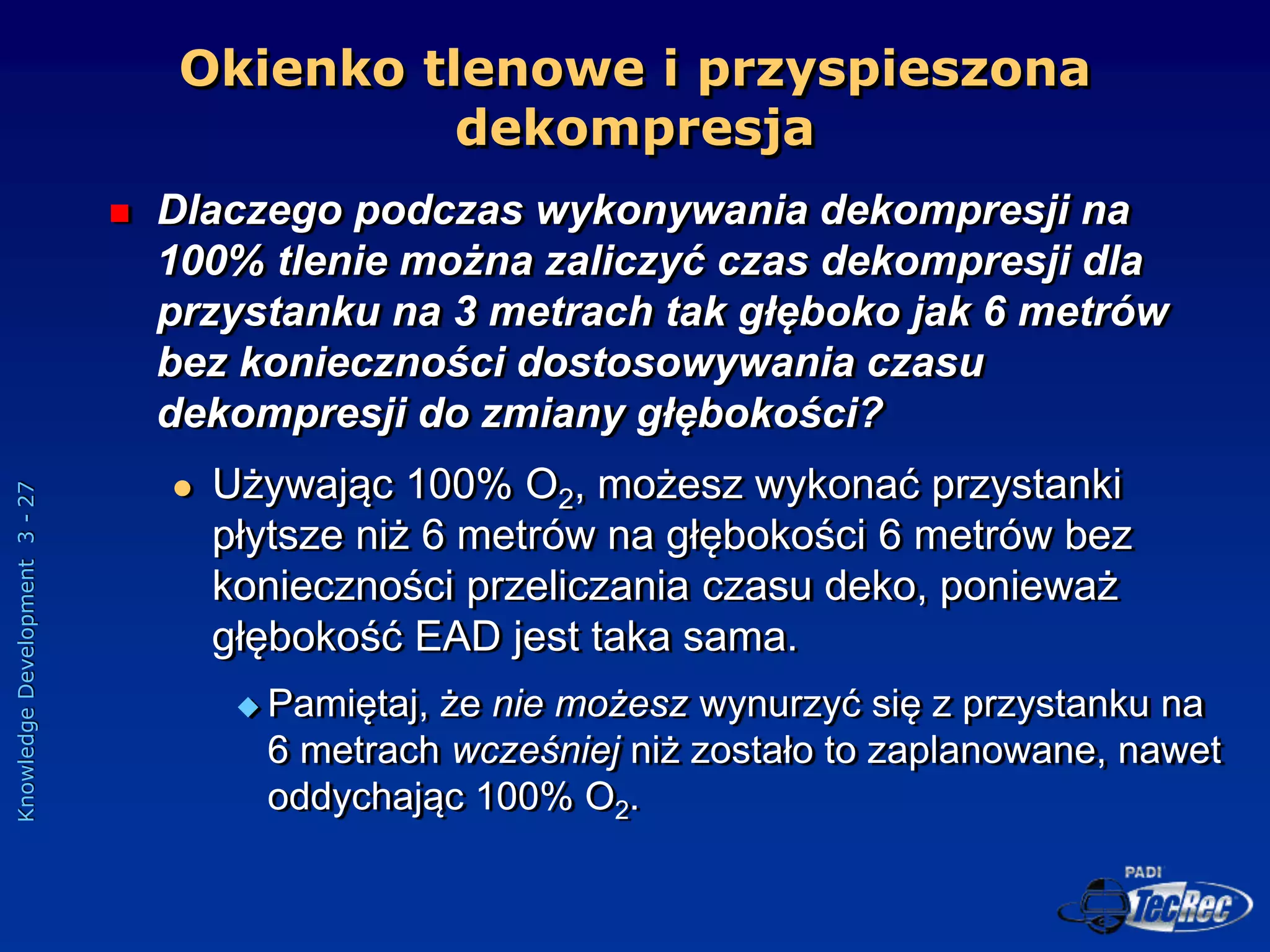 Knowledge
Development
3
-
27
 Dlaczego podczas wykonywania dekompresji na
100% tlenie można zaliczyć czas dekompresji dla
przystanku na 3 metrach tak głęboko jak 6 metrów
bez konieczności dostosowywania czasu
dekompresji do zmiany głębokości?
 Używając 100% O2, możesz wykonać przystanki
płytsze niż 6 metrów na głębokości 6 metrów bez
konieczności przeliczania czasu deko, ponieważ
głębokość EAD jest taka sama.
 Pamiętaj, że nie możesz wynurzyć się z przystanku na
6 metrach wcześniej niż zostało to zaplanowane, nawet
oddychając 100% O2.
Okienko tlenowe i przyspieszona
dekompresja
 