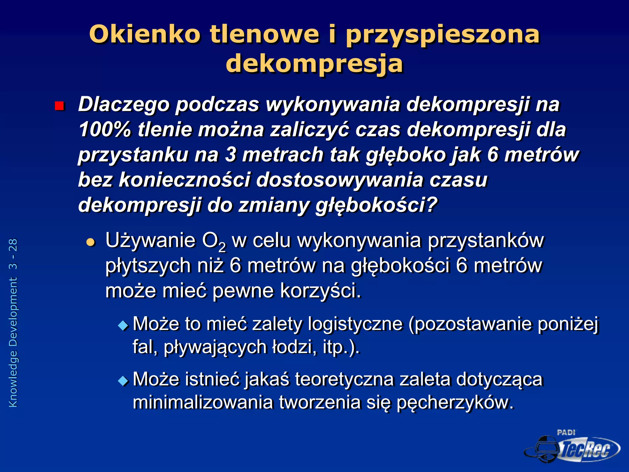 Knowledge
Development
3
-
28
 Dlaczego podczas wykonywania dekompresji na
100% tlenie można zaliczyć czas dekompresji dla
przystanku na 3 metrach tak głęboko jak 6 metrów
bez konieczności dostosowywania czasu
dekompresji do zmiany głębokości?
 Używanie O2 w celu wykonywania przystanków
płytszych niż 6 metrów na głębokości 6 metrów
może mieć pewne korzyści.
 Może to mieć zalety logistyczne (pozostawanie poniżej
fal, pływających łodzi, itp.).
 Może istnieć jakaś teoretyczna zaleta dotycząca
minimalizowania tworzenia się pęcherzyków.
Okienko tlenowe i przyspieszona
dekompresja
 