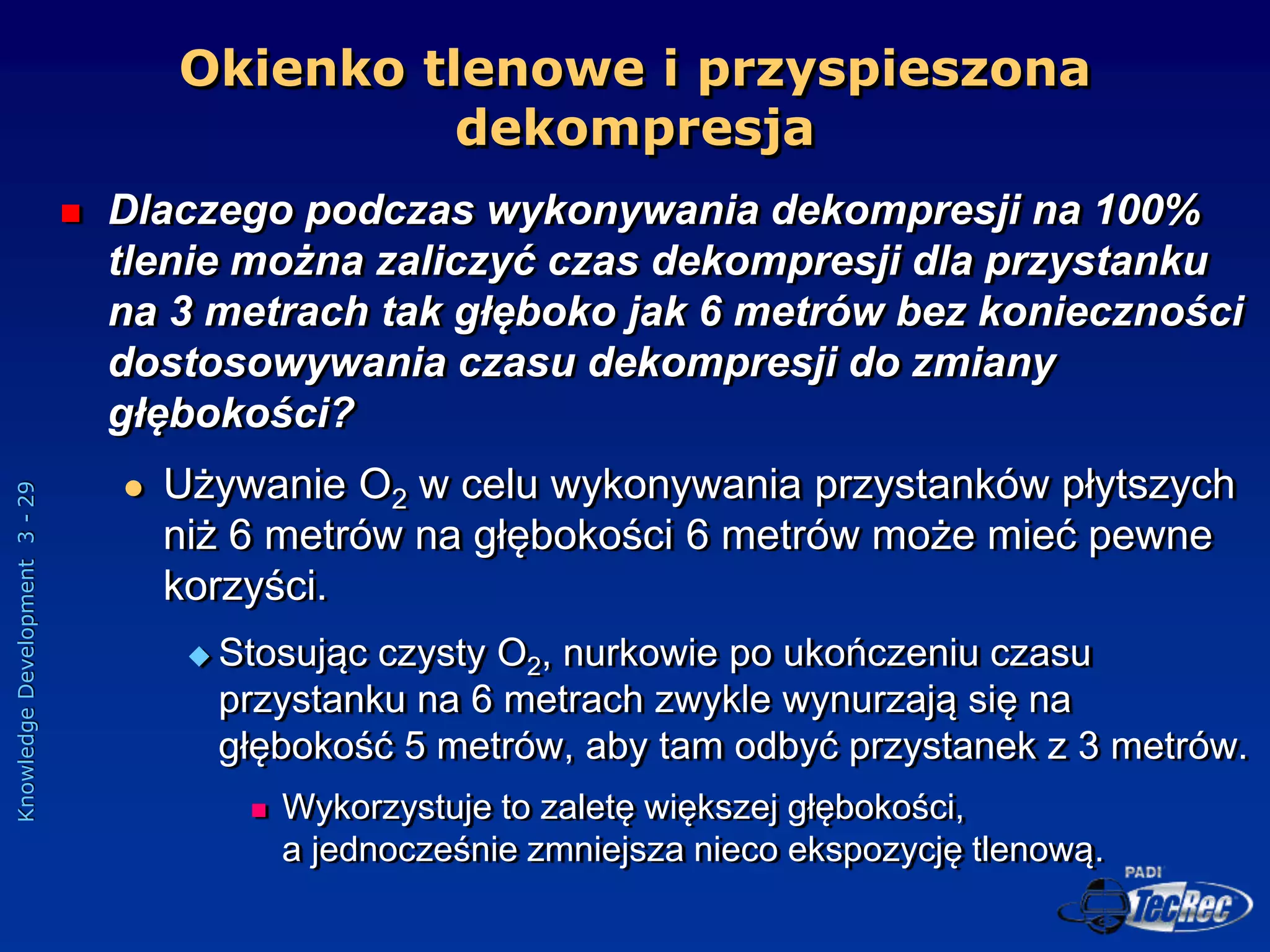 Knowledge
Development
3
-
29
 Dlaczego podczas wykonywania dekompresji na 100%
tlenie można zaliczyć czas dekompresji dla przystanku
na 3 metrach tak głęboko jak 6 metrów bez konieczności
dostosowywania czasu dekompresji do zmiany
głębokości?
 Używanie O2 w celu wykonywania przystanków płytszych
niż 6 metrów na głębokości 6 metrów może mieć pewne
korzyści.
 Stosując czysty O2, nurkowie po ukończeniu czasu
przystanku na 6 metrach zwykle wynurzają się na
głębokość 5 metrów, aby tam odbyć przystanek z 3 metrów.
 Wykorzystuje to zaletę większej głębokości,
a jednocześnie zmniejsza nieco ekspozycję tlenową.
Okienko tlenowe i przyspieszona
dekompresja
 
