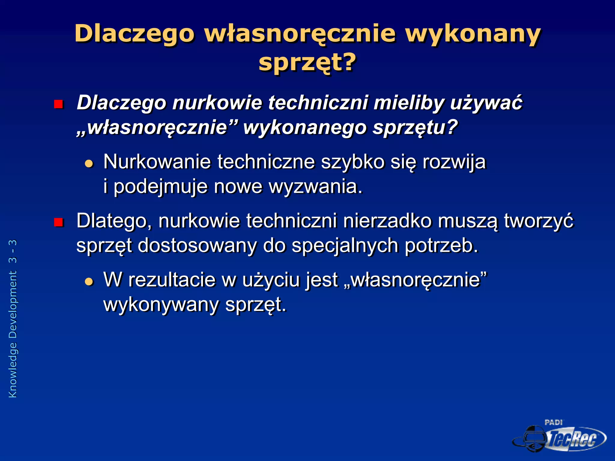 Knowledge
Development
3
-
3
Dlaczego własnoręcznie wykonany
sprzęt?
 Dlaczego nurkowie techniczni mieliby używać
„własnoręcznie” wykonanego sprzętu?
 Nurkowanie techniczne szybko się rozwija
i podejmuje nowe wyzwania.
 Dlatego, nurkowie techniczni nierzadko muszą tworzyć
sprzęt dostosowany do specjalnych potrzeb.
 W rezultacie w użyciu jest „własnoręcznie”
wykonywany sprzęt.
 