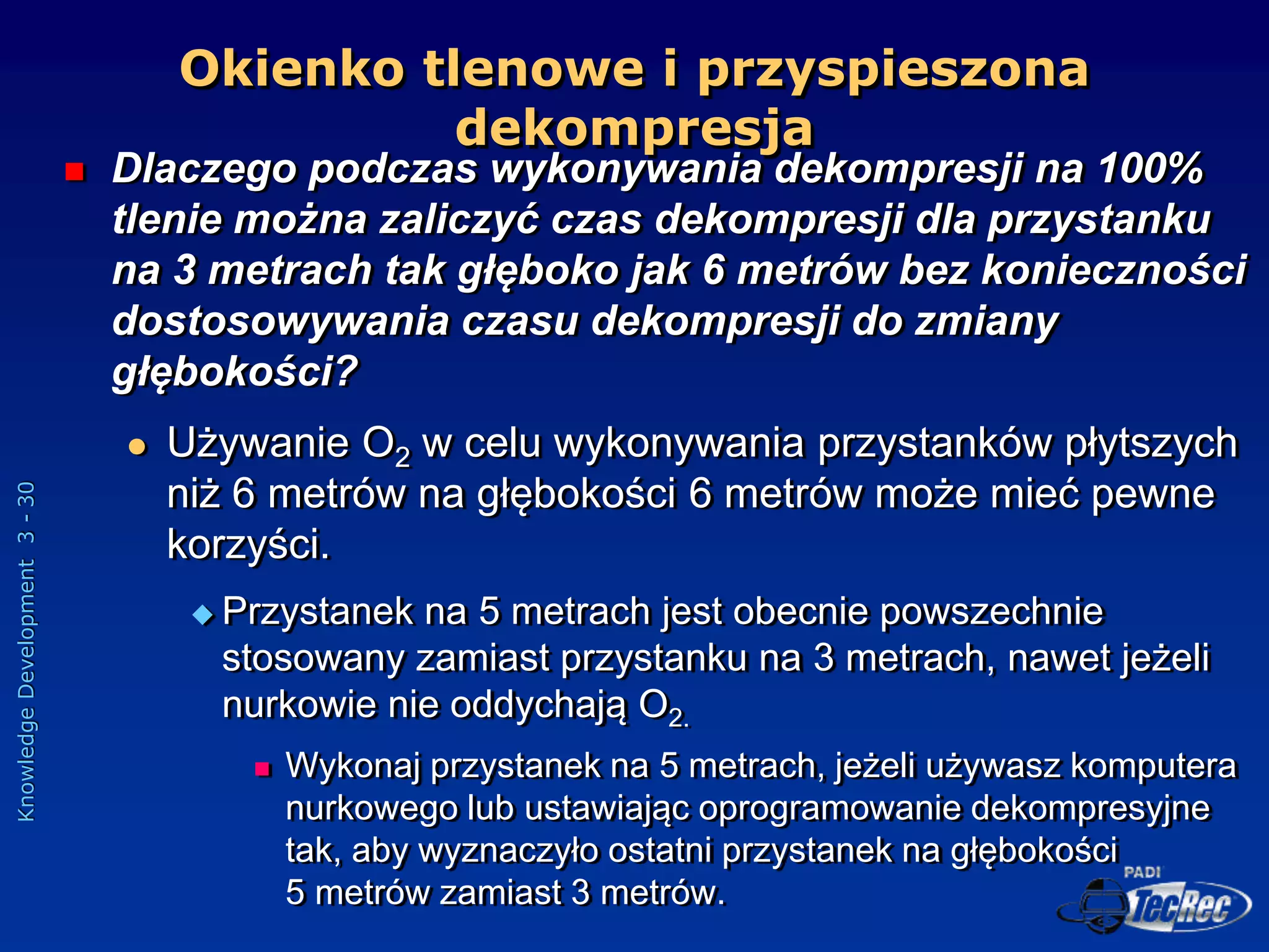 Knowledge
Development
3
-
30
 Dlaczego podczas wykonywania dekompresji na 100%
tlenie można zaliczyć czas dekompresji dla przystanku
na 3 metrach tak głęboko jak 6 metrów bez konieczności
dostosowywania czasu dekompresji do zmiany
głębokości?
 Używanie O2 w celu wykonywania przystanków płytszych
niż 6 metrów na głębokości 6 metrów może mieć pewne
korzyści.
 Przystanek na 5 metrach jest obecnie powszechnie
stosowany zamiast przystanku na 3 metrach, nawet jeżeli
nurkowie nie oddychają O2.
 Wykonaj przystanek na 5 metrach, jeżeli używasz komputera
nurkowego lub ustawiając oprogramowanie dekompresyjne
tak, aby wyznaczyło ostatni przystanek na głębokości
5 metrów zamiast 3 metrów.
Okienko tlenowe i przyspieszona
dekompresja
 