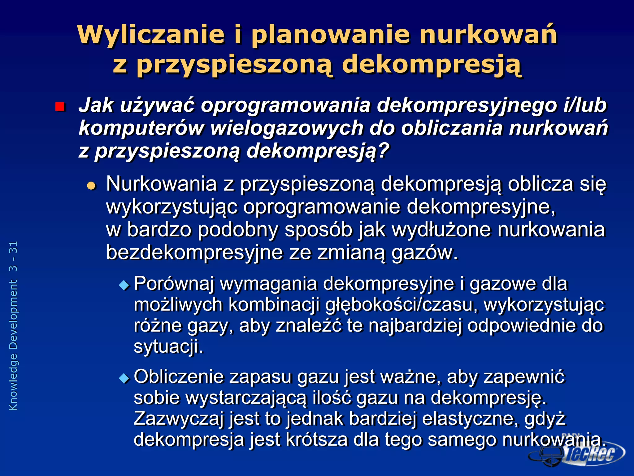 Knowledge
Development
3
-
31
Wyliczanie i planowanie nurkowań
z przyspieszoną dekompresją
 Jak używać oprogramowania dekompresyjnego i/lub
komputerów wielogazowych do obliczania nurkowań
z przyspieszoną dekompresją?
 Nurkowania z przyspieszoną dekompresją oblicza się
wykorzystując oprogramowanie dekompresyjne,
w bardzo podobny sposób jak wydłużone nurkowania
bezdekompresyjne ze zmianą gazów.
 Porównaj wymagania dekompresyjne i gazowe dla
możliwych kombinacji głębokości/czasu, wykorzystując
różne gazy, aby znaleźć te najbardziej odpowiednie do
sytuacji.
 Obliczenie zapasu gazu jest ważne, aby zapewnić
sobie wystarczającą ilość gazu na dekompresję.
Zazwyczaj jest to jednak bardziej elastyczne, gdyż
dekompresja jest krótsza dla tego samego nurkowania.
 