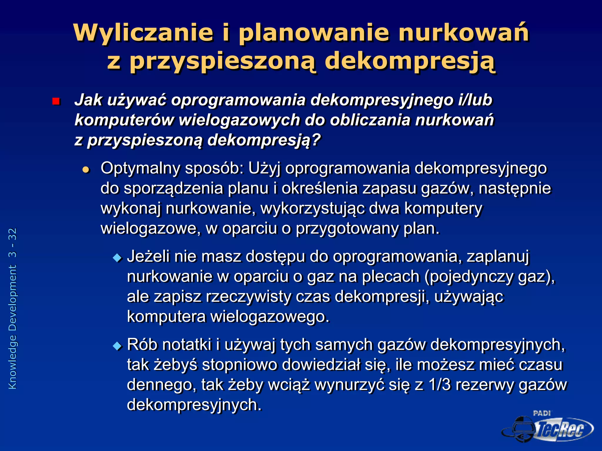 Knowledge
Development
3
-
32
Wyliczanie i planowanie nurkowań
z przyspieszoną dekompresją
 Jak używać oprogramowania dekompresyjnego i/lub
komputerów wielogazowych do obliczania nurkowań
z przyspieszoną dekompresją?
 Optymalny sposób: Użyj oprogramowania dekompresyjnego
do sporządzenia planu i określenia zapasu gazów, następnie
wykonaj nurkowanie, wykorzystując dwa komputery
wielogazowe, w oparciu o przygotowany plan.
 Jeżeli nie masz dostępu do oprogramowania, zaplanuj
nurkowanie w oparciu o gaz na plecach (pojedynczy gaz),
ale zapisz rzeczywisty czas dekompresji, używając
komputera wielogazowego.
 Rób notatki i używaj tych samych gazów dekompresyjnych,
tak żebyś stopniowo dowiedział się, ile możesz mieć czasu
dennego, tak żeby wciąż wynurzyć się z 1/3 rezerwy gazów
dekompresyjnych.
 