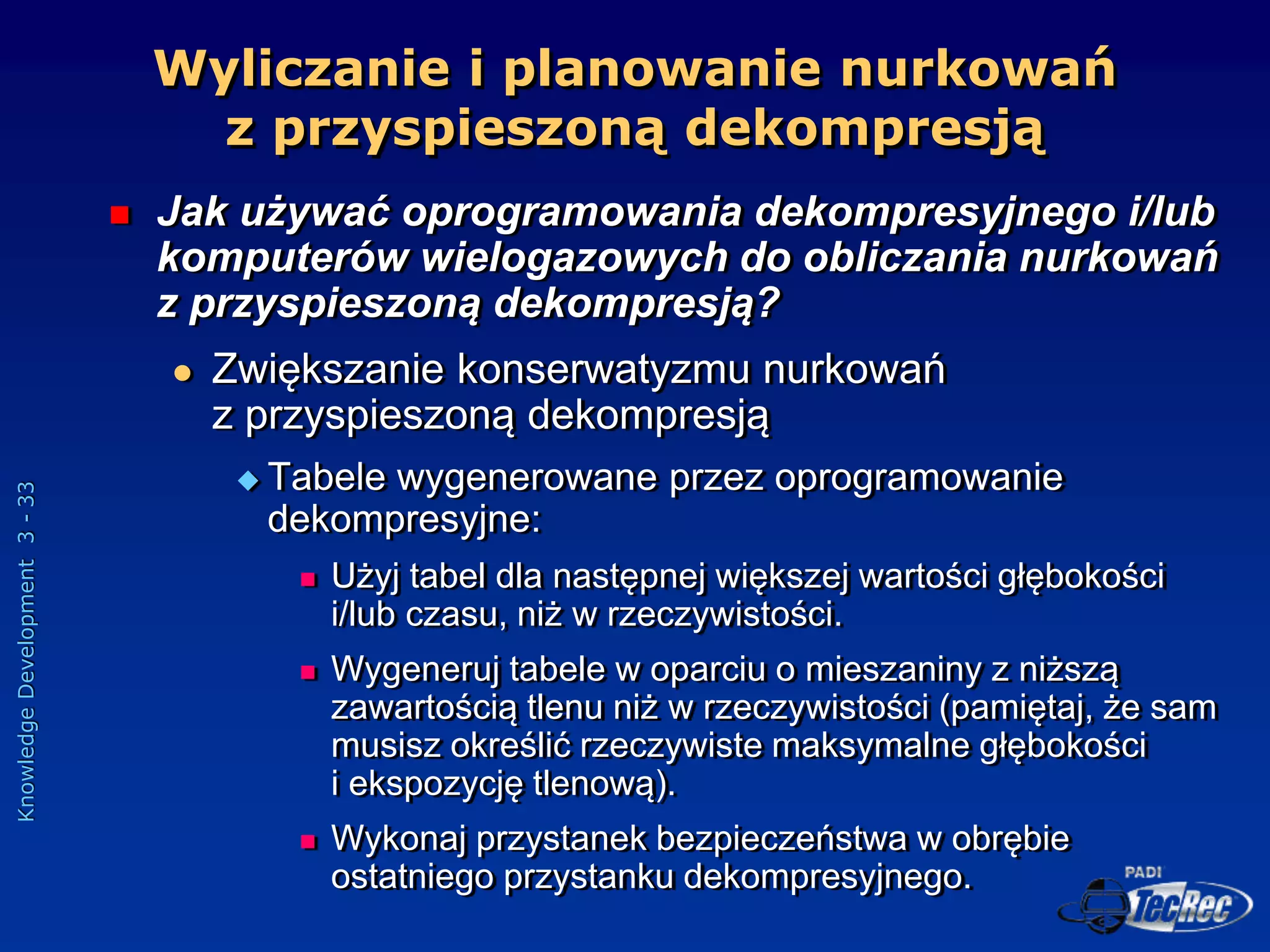 Knowledge
Development
3
-
33
Wyliczanie i planowanie nurkowań
z przyspieszoną dekompresją
 Jak używać oprogramowania dekompresyjnego i/lub
komputerów wielogazowych do obliczania nurkowań
z przyspieszoną dekompresją?
 Zwiększanie konserwatyzmu nurkowań
z przyspieszoną dekompresją
 Tabele wygenerowane przez oprogramowanie
dekompresyjne:
 Użyj tabel dla następnej większej wartości głębokości
i/lub czasu, niż w rzeczywistości.
 Wygeneruj tabele w oparciu o mieszaniny z niższą
zawartością tlenu niż w rzeczywistości (pamiętaj, że sam
musisz określić rzeczywiste maksymalne głębokości
i ekspozycję tlenową).
 Wykonaj przystanek bezpieczeństwa w obrębie
ostatniego przystanku dekompresyjnego.
 