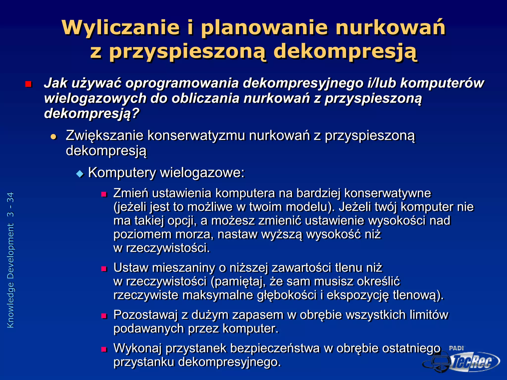 Knowledge
Development
3
-
34
Wyliczanie i planowanie nurkowań
z przyspieszoną dekompresją
 Jak używać oprogramowania dekompresyjnego i/lub komputerów
wielogazowych do obliczania nurkowań z przyspieszoną
dekompresją?
 Zwiększanie konserwatyzmu nurkowań z przyspieszoną
dekompresją
 Komputery wielogazowe:
 Zmień ustawienia komputera na bardziej konserwatywne
(jeżeli jest to możliwe w twoim modelu). Jeżeli twój komputer nie
ma takiej opcji, a możesz zmienić ustawienie wysokości nad
poziomem morza, nastaw wyższą wysokość niż
w rzeczywistości.
 Ustaw mieszaniny o niższej zawartości tlenu niż
w rzeczywistości (pamiętaj, że sam musisz określić
rzeczywiste maksymalne głębokości i ekspozycję tlenową).
 Pozostawaj z dużym zapasem w obrębie wszystkich limitów
podawanych przez komputer.
 Wykonaj przystanek bezpieczeństwa w obrębie ostatniego
przystanku dekompresyjnego.
 