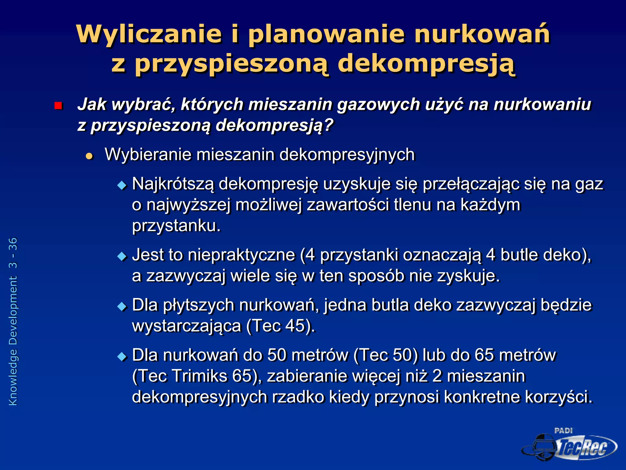 Knowledge
Development
3
-
36
 Jak wybrać, których mieszanin gazowych użyć na nurkowaniu
z przyspieszoną dekompresją?
 Wybieranie mieszanin dekompresyjnych
 Najkrótszą dekompresję uzyskuje się przełączając się na gaz
o najwyższej możliwej zawartości tlenu na każdym
przystanku.
 Jest to niepraktyczne (4 przystanki oznaczają 4 butle deko),
a zazwyczaj wiele się w ten sposób nie zyskuje.
 Dla płytszych nurkowań, jedna butla deko zazwyczaj będzie
wystarczająca (Tec 45).
 Dla nurkowań do 50 metrów (Tec 50) lub do 65 metrów
(Tec Trimiks 65), zabieranie więcej niż 2 mieszanin
dekompresyjnych rzadko kiedy przynosi konkretne korzyści.
Wyliczanie i planowanie nurkowań
z przyspieszoną dekompresją
 