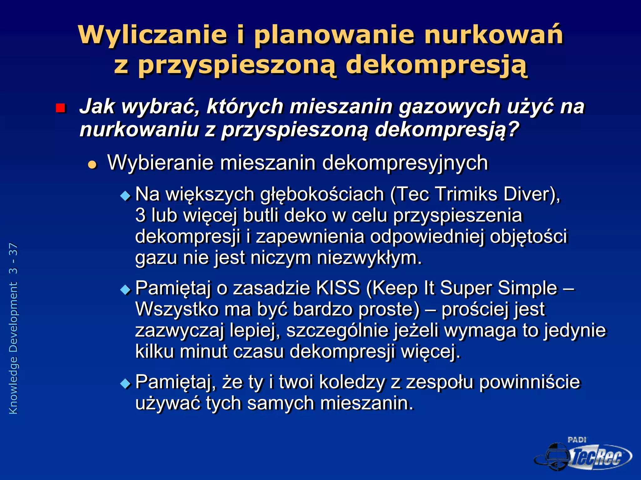 Knowledge
Development
3
-
37
 Jak wybrać, których mieszanin gazowych użyć na
nurkowaniu z przyspieszoną dekompresją?
 Wybieranie mieszanin dekompresyjnych
 Na większych głębokościach (Tec Trimiks Diver),
3 lub więcej butli deko w celu przyspieszenia
dekompresji i zapewnienia odpowiedniej objętości
gazu nie jest niczym niezwykłym.
 Pamiętaj o zasadzie KISS (Keep It Super Simple –
Wszystko ma być bardzo proste) – prościej jest
zazwyczaj lepiej, szczególnie jeżeli wymaga to jedynie
kilku minut czasu dekompresji więcej.
 Pamiętaj, że ty i twoi koledzy z zespołu powinniście
używać tych samych mieszanin.
Wyliczanie i planowanie nurkowań
z przyspieszoną dekompresją
 