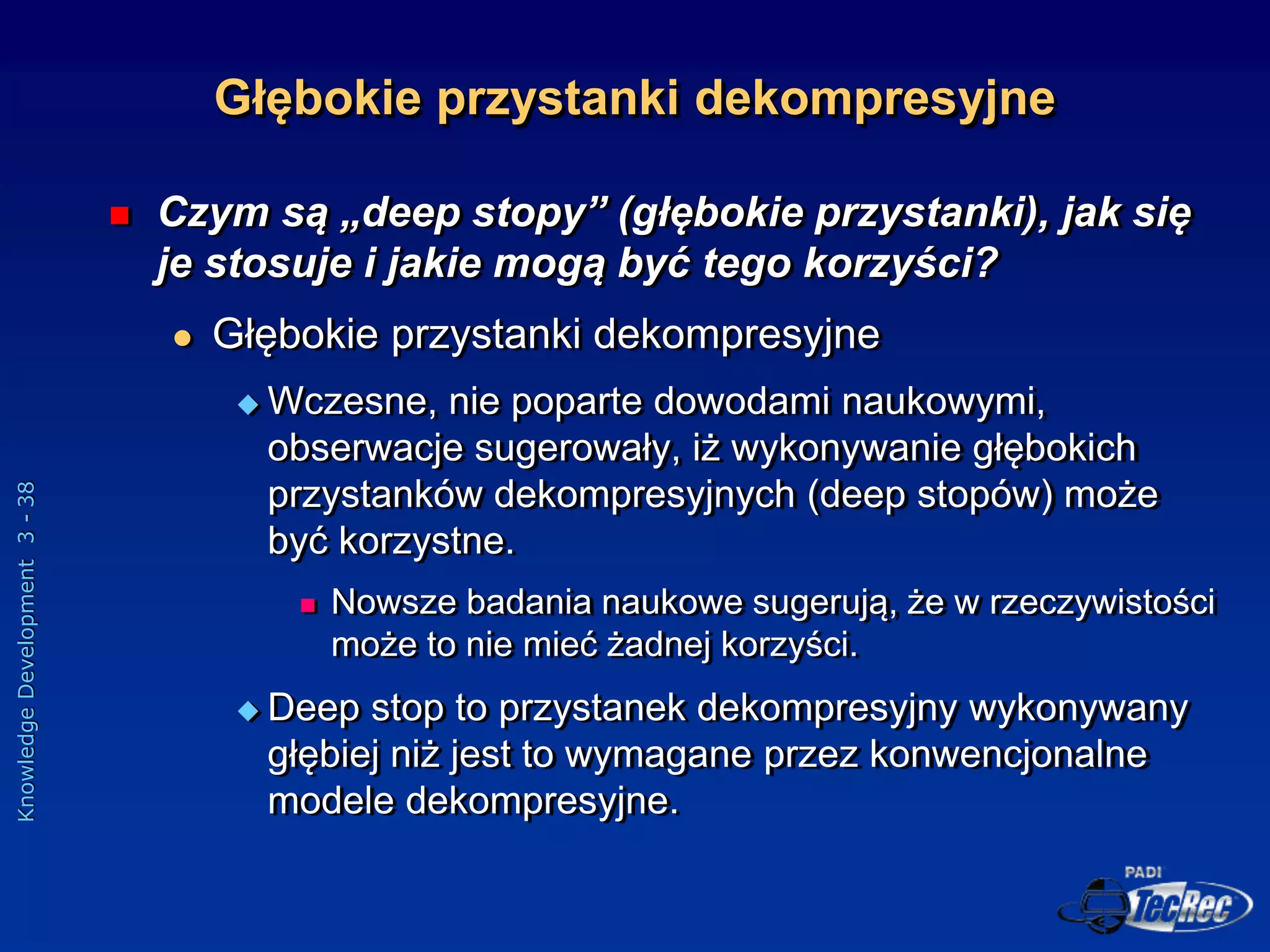 Knowledge
Development
3
-
38
Głębokie przystanki dekompresyjne
 Czym są „deep stopy” (głębokie przystanki), jak się
je stosuje i jakie mogą być tego korzyści?
 Głębokie przystanki dekompresyjne
 Wczesne, nie poparte dowodami naukowymi,
obserwacje sugerowały, iż wykonywanie głębokich
przystanków dekompresyjnych (deep stopów) może
być korzystne.
 Nowsze badania naukowe sugerują, że w rzeczywistości
może to nie mieć żadnej korzyści.
 Deep stop to przystanek dekompresyjny wykonywany
głębiej niż jest to wymagane przez konwencjonalne
modele dekompresyjne.
 