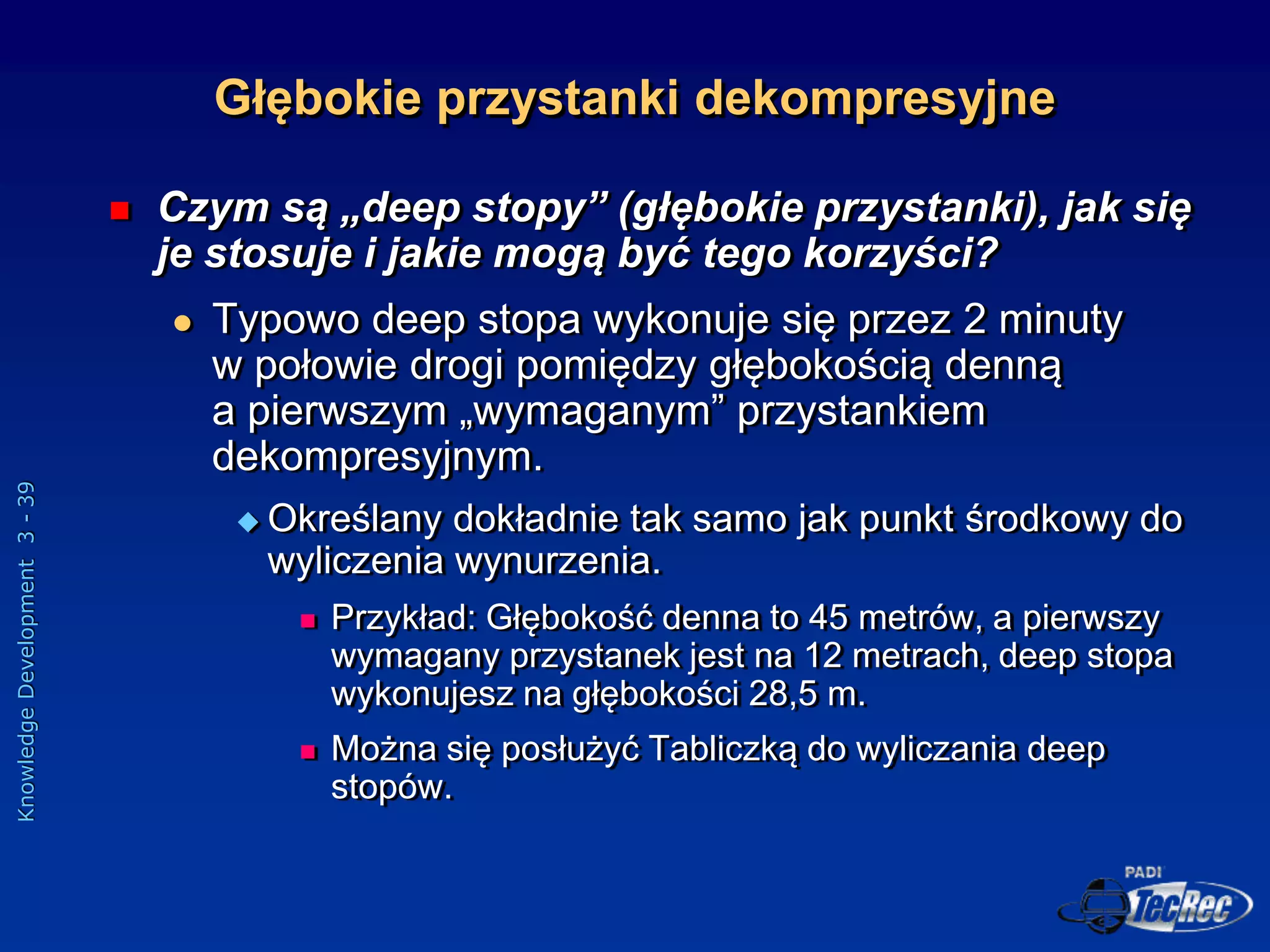 Knowledge
Development
3
-
39
Głębokie przystanki dekompresyjne
 Czym są „deep stopy” (głębokie przystanki), jak się
je stosuje i jakie mogą być tego korzyści?
 Typowo deep stopa wykonuje się przez 2 minuty
w połowie drogi pomiędzy głębokością denną
a pierwszym „wymaganym” przystankiem
dekompresyjnym.
 Określany dokładnie tak samo jak punkt środkowy do
wyliczenia wynurzenia.
 Przykład: Głębokość denna to 45 metrów, a pierwszy
wymagany przystanek jest na 12 metrach, deep stopa
wykonujesz na głębokości 28,5 m.
 Można się posłużyć Tabliczką do wyliczania deep
stopów.
 
