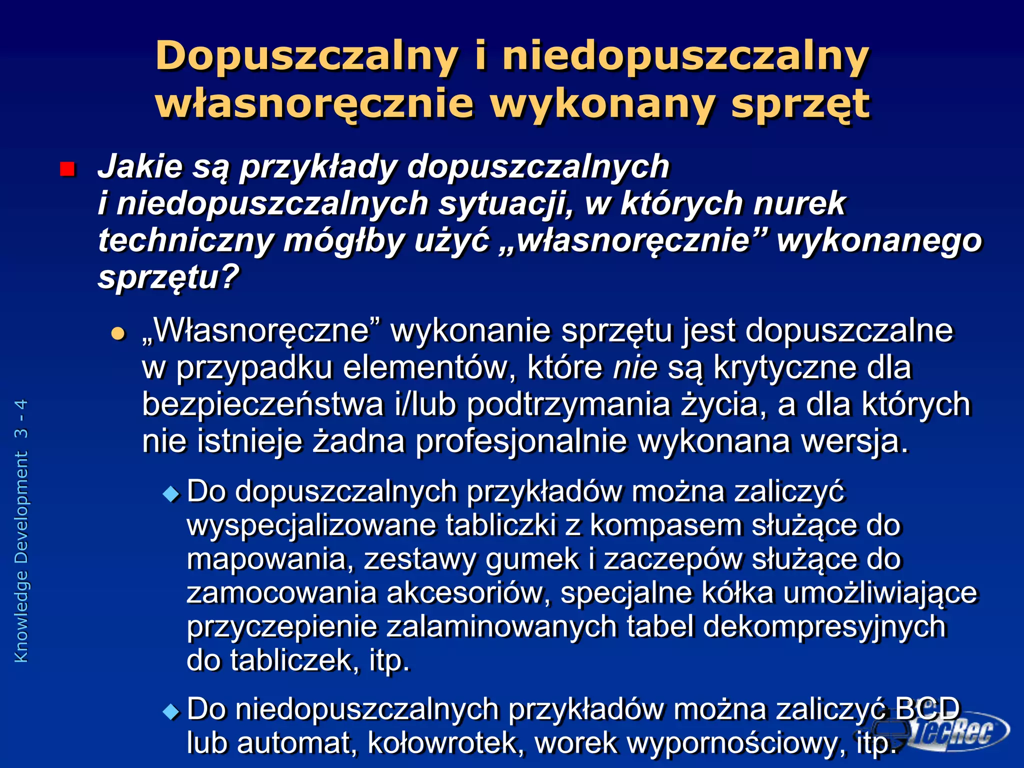 Knowledge
Development
3
-
4
Dopuszczalny i niedopuszczalny
własnoręcznie wykonany sprzęt
 Jakie są przykłady dopuszczalnych
i niedopuszczalnych sytuacji, w których nurek
techniczny mógłby użyć „własnoręcznie” wykonanego
sprzętu?
 „Własnoręczne” wykonanie sprzętu jest dopuszczalne
w przypadku elementów, które nie są krytyczne dla
bezpieczeństwa i/lub podtrzymania życia, a dla których
nie istnieje żadna profesjonalnie wykonana wersja.
 Do dopuszczalnych przykładów można zaliczyć
wyspecjalizowane tabliczki z kompasem służące do
mapowania, zestawy gumek i zaczepów służące do
zamocowania akcesoriów, specjalne kółka umożliwiające
przyczepienie zalaminowanych tabel dekompresyjnych
do tabliczek, itp.
 Do niedopuszczalnych przykładów można zaliczyć BCD
lub automat, kołowrotek, worek wypornościowy, itp.
 