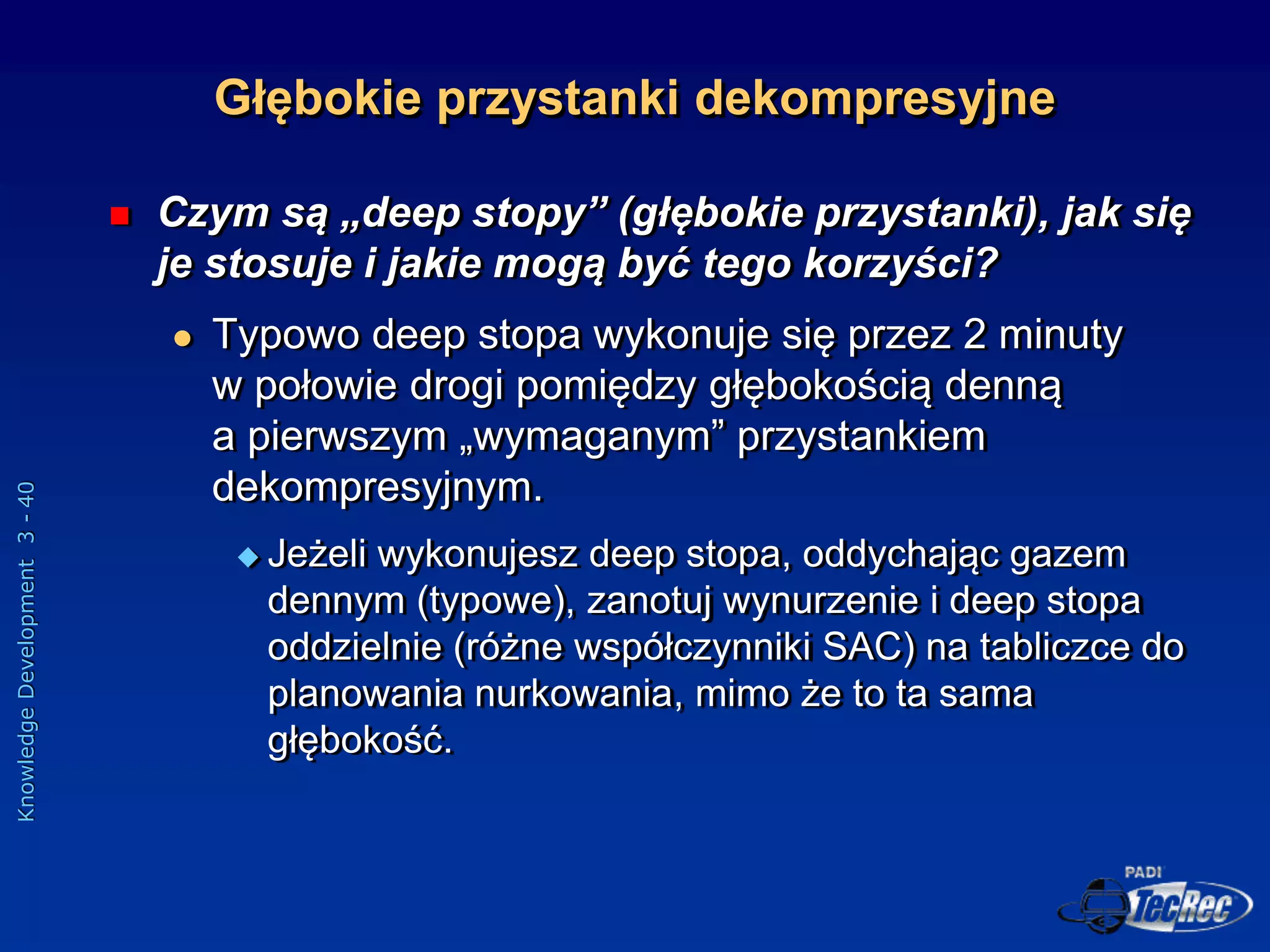 Knowledge
Development
3
-
40
Głębokie przystanki dekompresyjne
 Czym są „deep stopy” (głębokie przystanki), jak się
je stosuje i jakie mogą być tego korzyści?
 Typowo deep stopa wykonuje się przez 2 minuty
w połowie drogi pomiędzy głębokością denną
a pierwszym „wymaganym” przystankiem
dekompresyjnym.
 Jeżeli wykonujesz deep stopa, oddychając gazem
dennym (typowe), zanotuj wynurzenie i deep stopa
oddzielnie (różne współczynniki SAC) na tabliczce do
planowania nurkowania, mimo że to ta sama
głębokość.
 