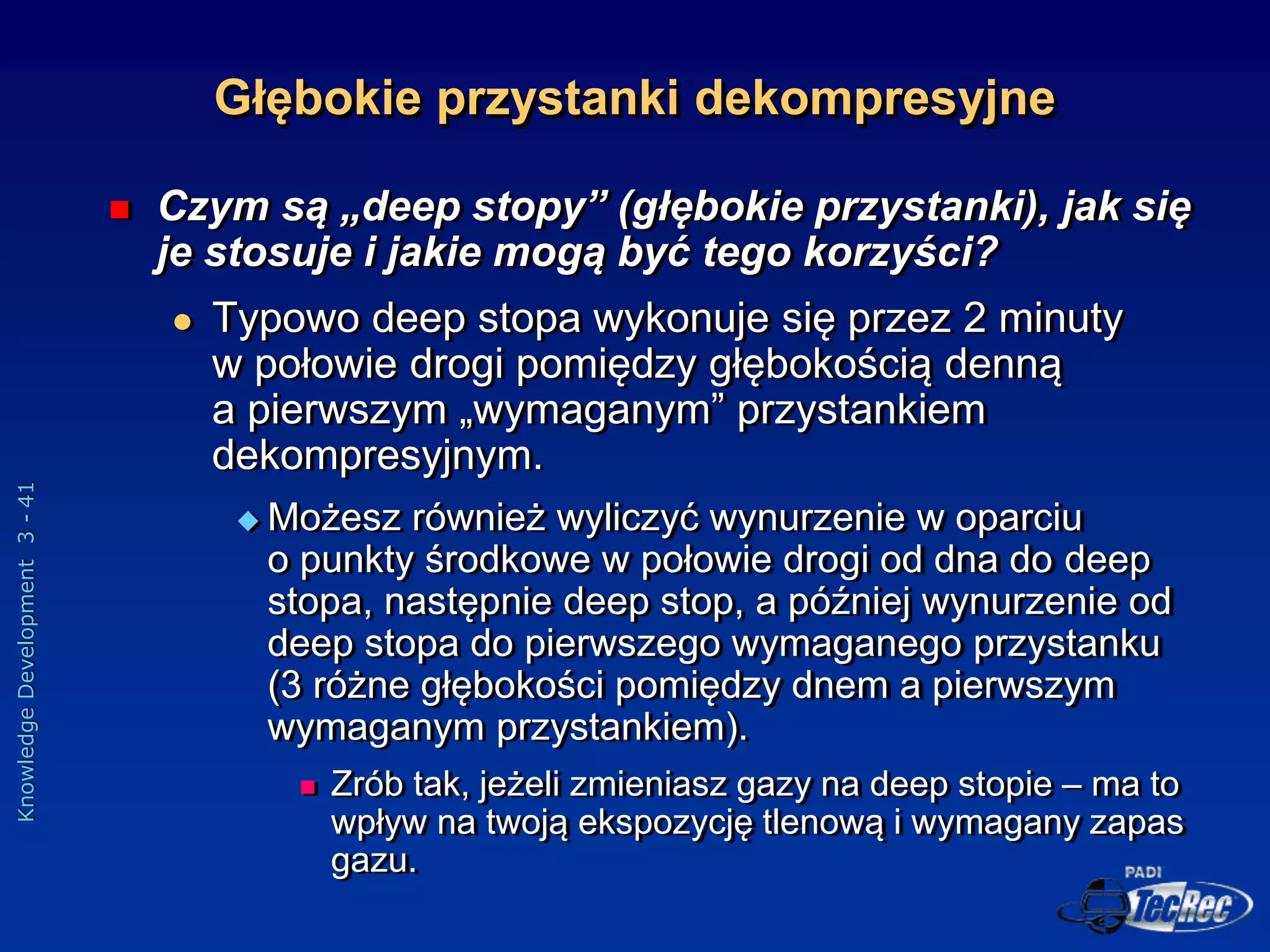 Knowledge
Development
3
-
41
Głębokie przystanki dekompresyjne
 Czym są „deep stopy” (głębokie przystanki), jak się
je stosuje i jakie mogą być tego korzyści?
 Typowo deep stopa wykonuje się przez 2 minuty
w połowie drogi pomiędzy głębokością denną
a pierwszym „wymaganym” przystankiem
dekompresyjnym.
 Możesz również wyliczyć wynurzenie w oparciu
o punkty środkowe w połowie drogi od dna do deep
stopa, następnie deep stop, a później wynurzenie od
deep stopa do pierwszego wymaganego przystanku
(3 różne głębokości pomiędzy dnem a pierwszym
wymaganym przystankiem).
 Zrób tak, jeżeli zmieniasz gazy na deep stopie – ma to
wpływ na twoją ekspozycję tlenową i wymagany zapas
gazu.
 