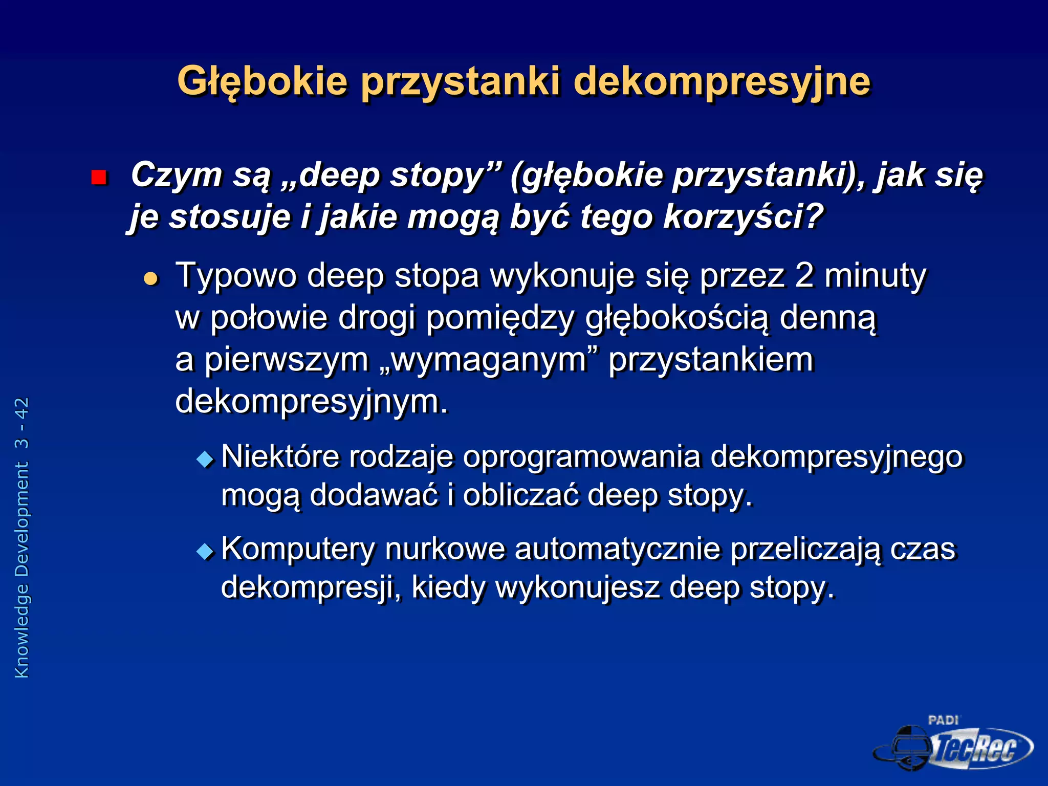 Knowledge
Development
3
-
42
Głębokie przystanki dekompresyjne
 Czym są „deep stopy” (głębokie przystanki), jak się
je stosuje i jakie mogą być tego korzyści?
 Typowo deep stopa wykonuje się przez 2 minuty
w połowie drogi pomiędzy głębokością denną
a pierwszym „wymaganym” przystankiem
dekompresyjnym.
 Niektóre rodzaje oprogramowania dekompresyjnego
mogą dodawać i obliczać deep stopy.
 Komputery nurkowe automatycznie przeliczają czas
dekompresji, kiedy wykonujesz deep stopy.
 