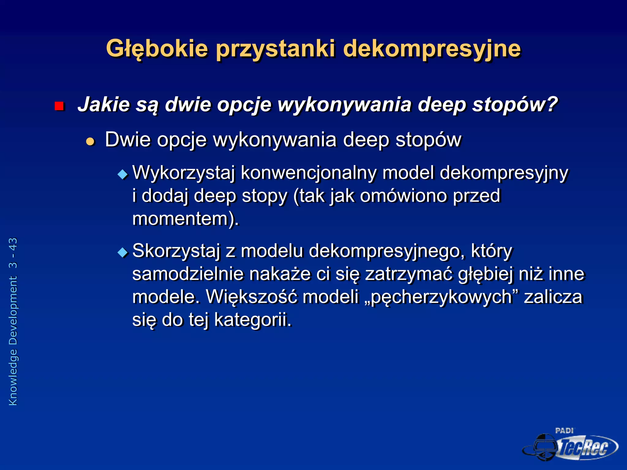 Knowledge
Development
3
-
43
 Jakie są dwie opcje wykonywania deep stopów?
 Dwie opcje wykonywania deep stopów
 Wykorzystaj konwencjonalny model dekompresyjny
i dodaj deep stopy (tak jak omówiono przed
momentem).
 Skorzystaj z modelu dekompresyjnego, który
samodzielnie nakaże ci się zatrzymać głębiej niż inne
modele. Większość modeli „pęcherzykowych” zalicza
się do tej kategorii.
Głębokie przystanki dekompresyjne
 