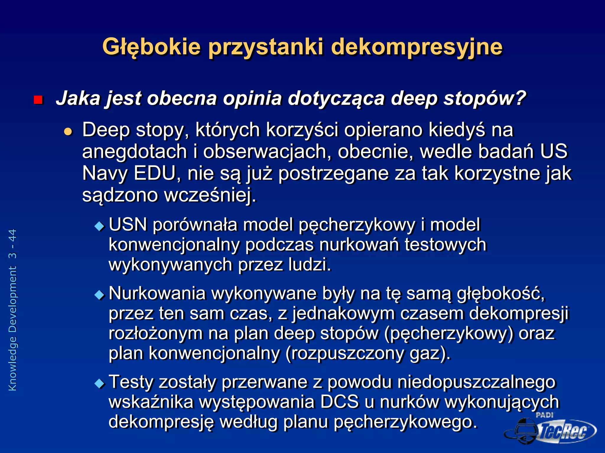 Knowledge
Development
3
-
44
 Jaka jest obecna opinia dotycząca deep stopów?
 Deep stopy, których korzyści opierano kiedyś na
anegdotach i obserwacjach, obecnie, wedle badań US
Navy EDU, nie są już postrzegane za tak korzystne jak
sądzono wcześniej.
 USN porównała model pęcherzykowy i model
konwencjonalny podczas nurkowań testowych
wykonywanych przez ludzi.
 Nurkowania wykonywane były na tę samą głębokość,
przez ten sam czas, z jednakowym czasem dekompresji
rozłożonym na plan deep stopów (pęcherzykowy) oraz
plan konwencjonalny (rozpuszczony gaz).
 Testy zostały przerwane z powodu niedopuszczalnego
wskaźnika występowania DCS u nurków wykonujących
dekompresję według planu pęcherzykowego.
Głębokie przystanki dekompresyjne
 