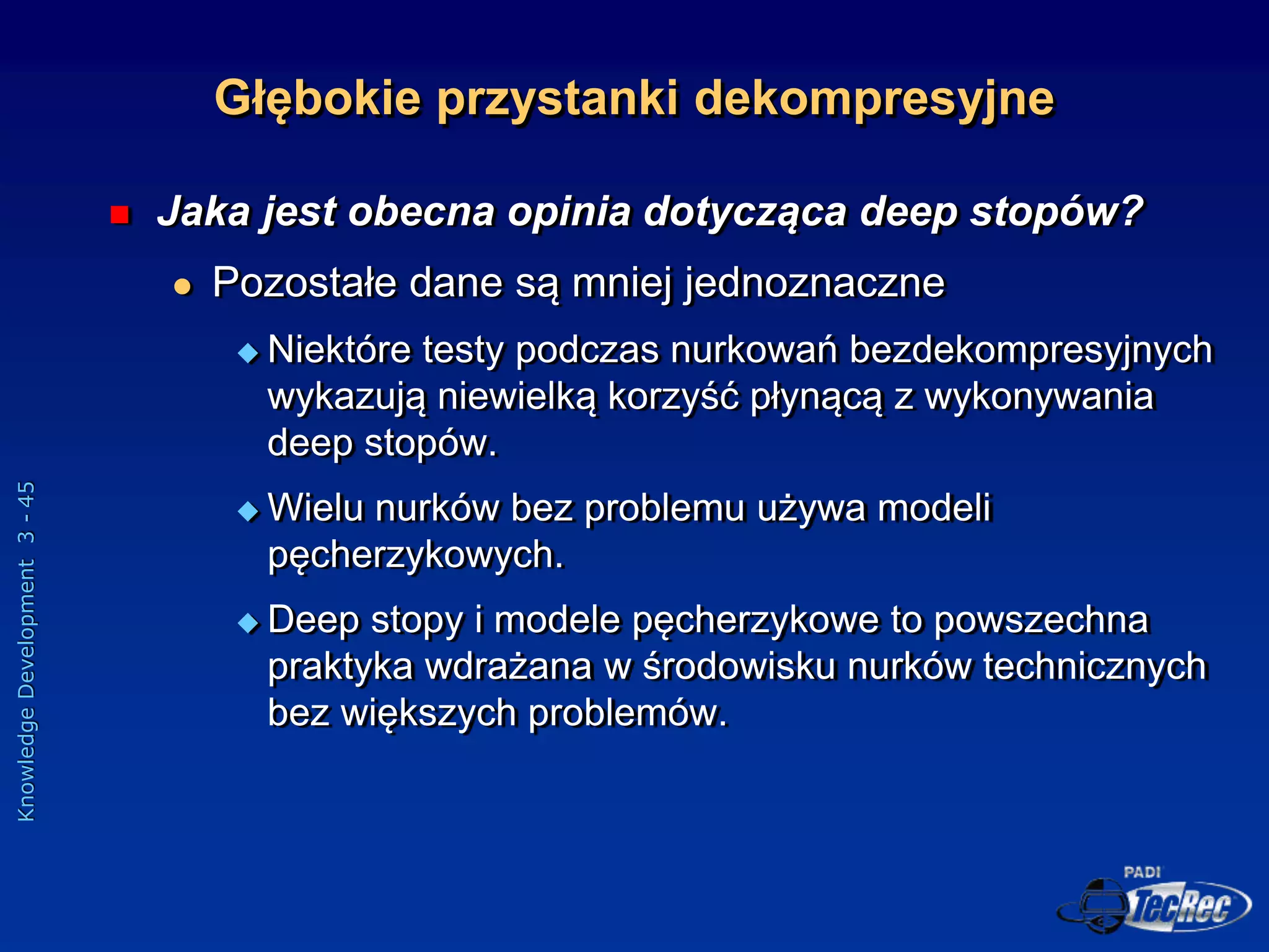 Knowledge
Development
3
-
45
 Jaka jest obecna opinia dotycząca deep stopów?
 Pozostałe dane są mniej jednoznaczne
 Niektóre testy podczas nurkowań bezdekompresyjnych
wykazują niewielką korzyść płynącą z wykonywania
deep stopów.
 Wielu nurków bez problemu używa modeli
pęcherzykowych.
 Deep stopy i modele pęcherzykowe to powszechna
praktyka wdrażana w środowisku nurków technicznych
bez większych problemów.
Głębokie przystanki dekompresyjne
 