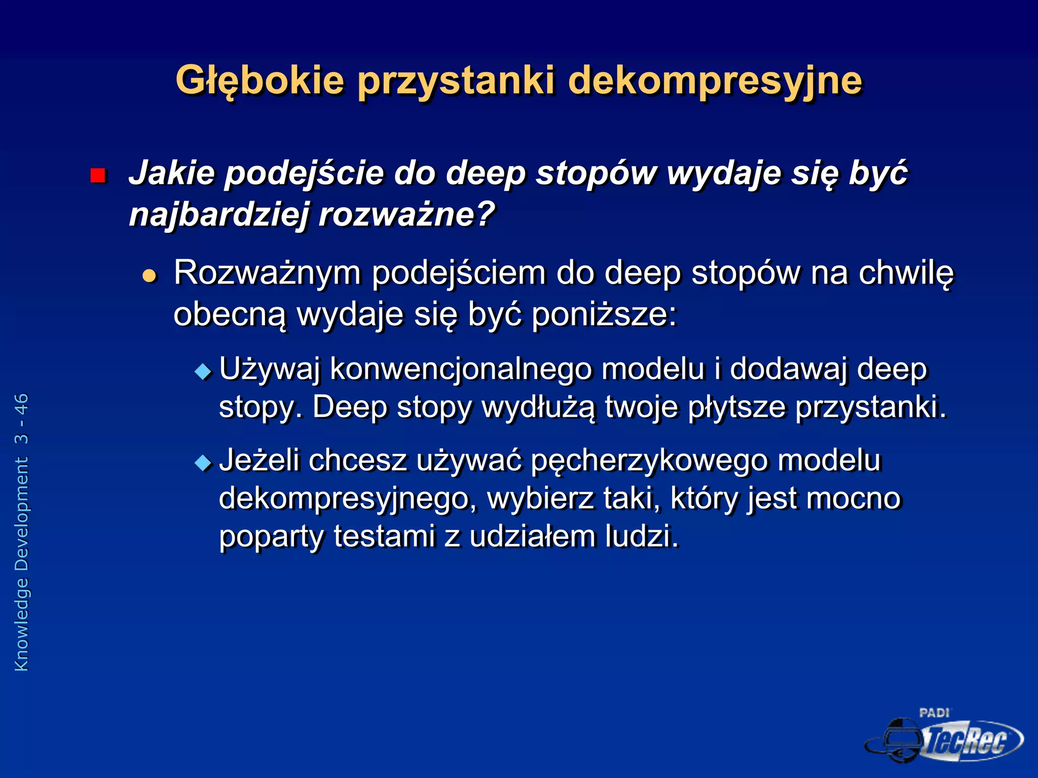 Knowledge
Development
3
-
46
 Jakie podejście do deep stopów wydaje się być
najbardziej rozważne?
 Rozważnym podejściem do deep stopów na chwilę
obecną wydaje się być poniższe:
 Używaj konwencjonalnego modelu i dodawaj deep
stopy. Deep stopy wydłużą twoje płytsze przystanki.
 Jeżeli chcesz używać pęcherzykowego modelu
dekompresyjnego, wybierz taki, który jest mocno
poparty testami z udziałem ludzi.
Głębokie przystanki dekompresyjne
 