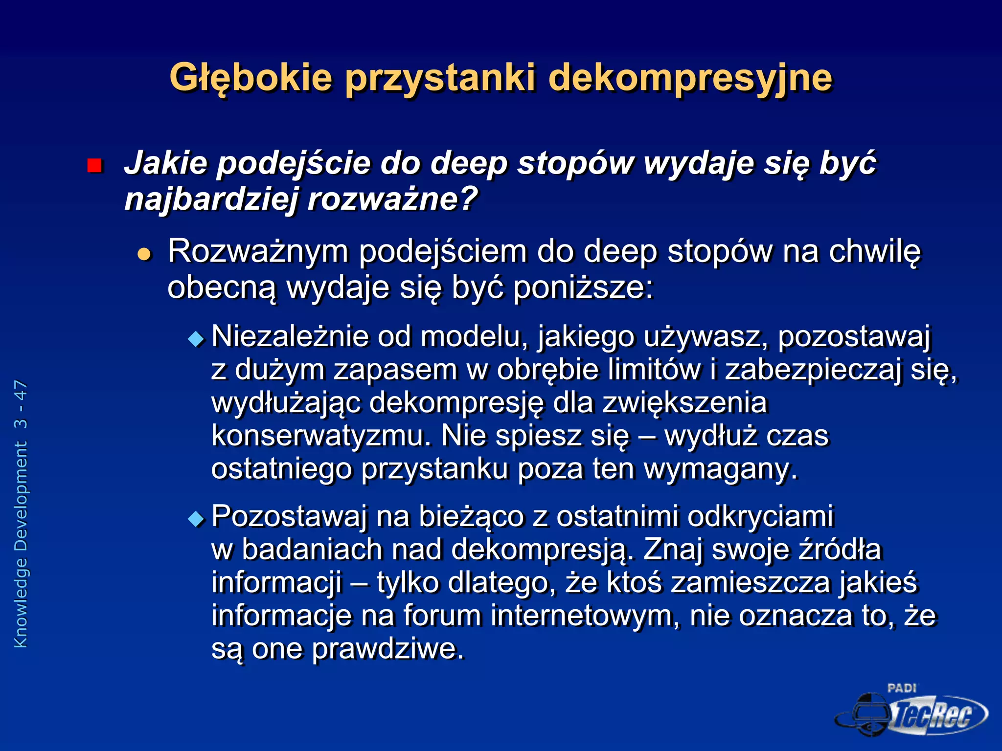 Knowledge
Development
3
-
47
 Jakie podejście do deep stopów wydaje się być
najbardziej rozważne?
 Rozważnym podejściem do deep stopów na chwilę
obecną wydaje się być poniższe:
 Niezależnie od modelu, jakiego używasz, pozostawaj
z dużym zapasem w obrębie limitów i zabezpieczaj się,
wydłużając dekompresję dla zwiększenia
konserwatyzmu. Nie spiesz się – wydłuż czas
ostatniego przystanku poza ten wymagany.
 Pozostawaj na bieżąco z ostatnimi odkryciami
w badaniach nad dekompresją. Znaj swoje źródła
informacji – tylko dlatego, że ktoś zamieszcza jakieś
informacje na forum internetowym, nie oznacza to, że
są one prawdziwe.
Głębokie przystanki dekompresyjne
 