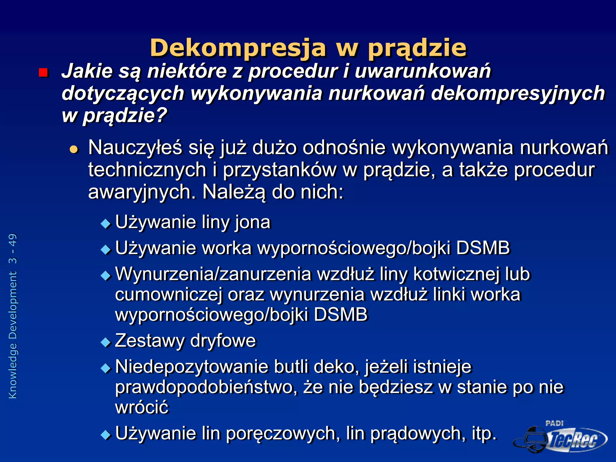 Knowledge
Development
3
-
49
 Jakie są niektóre z procedur i uwarunkowań
dotyczących wykonywania nurkowań dekompresyjnych
w prądzie?
 Nauczyłeś się już dużo odnośnie wykonywania nurkowań
technicznych i przystanków w prądzie, a także procedur
awaryjnych. Należą do nich:
 Używanie liny jona
 Używanie worka wypornościowego/bojki DSMB
 Wynurzenia/zanurzenia wzdłuż liny kotwicznej lub
cumowniczej oraz wynurzenia wzdłuż linki worka
wypornościowego/bojki DSMB
 Zestawy dryfowe
 Niedepozytowanie butli deko, jeżeli istnieje
prawdopodobieństwo, że nie będziesz w stanie po nie
wrócić
 Używanie lin poręczowych, lin prądowych, itp.
Dekompresja w prądzie
 