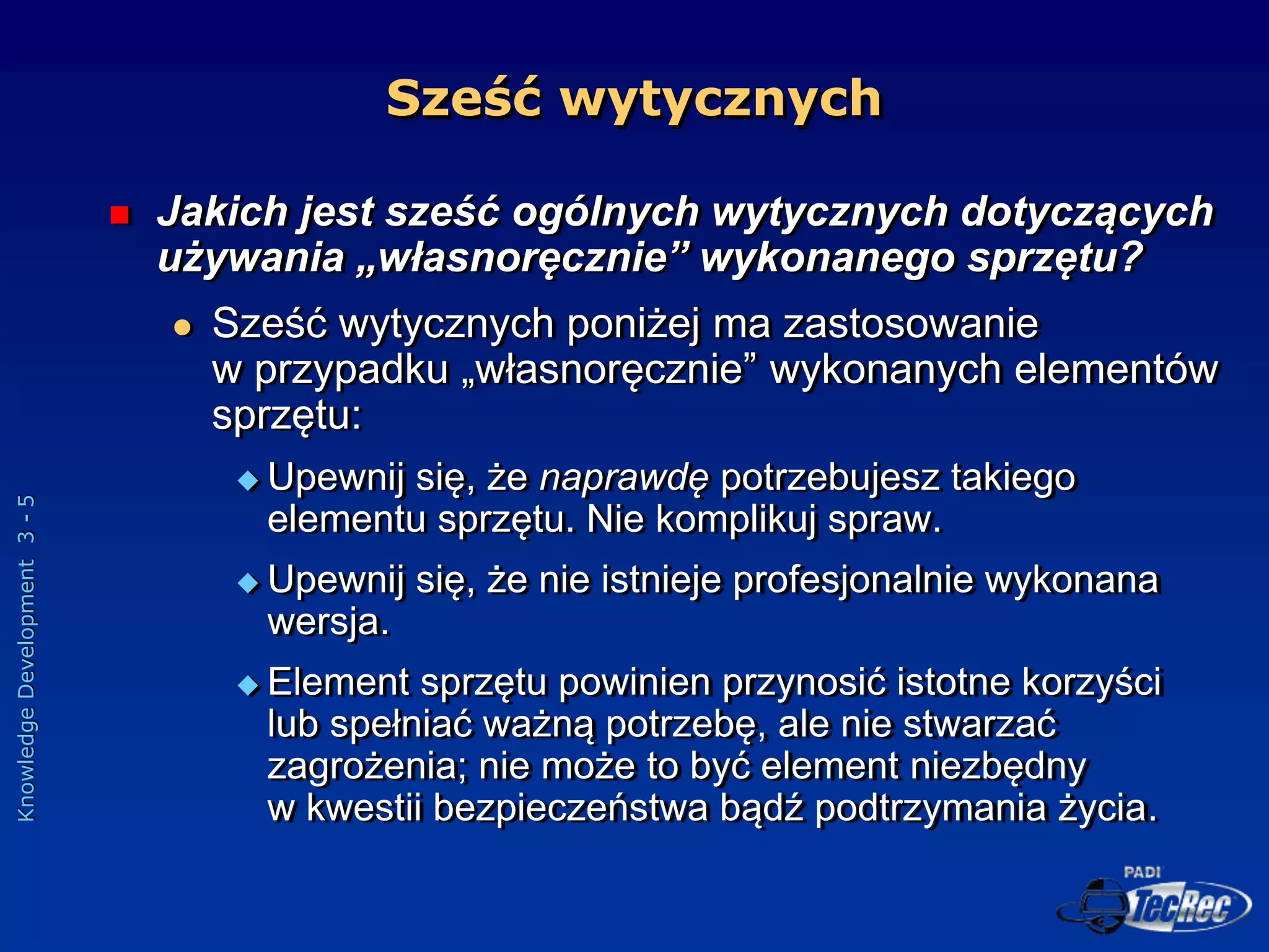 Knowledge
Development
3
-
5
Sześć wytycznych
 Jakich jest sześć ogólnych wytycznych dotyczących
używania „własnoręcznie” wykonanego sprzętu?
 Sześć wytycznych poniżej ma zastosowanie
w przypadku „własnoręcznie” wykonanych elementów
sprzętu:
 Upewnij się, że naprawdę potrzebujesz takiego
elementu sprzętu. Nie komplikuj spraw.
 Upewnij się, że nie istnieje profesjonalnie wykonana
wersja.
 Element sprzętu powinien przynosić istotne korzyści
lub spełniać ważną potrzebę, ale nie stwarzać
zagrożenia; nie może to być element niezbędny
w kwestii bezpieczeństwa bądź podtrzymania życia.
 