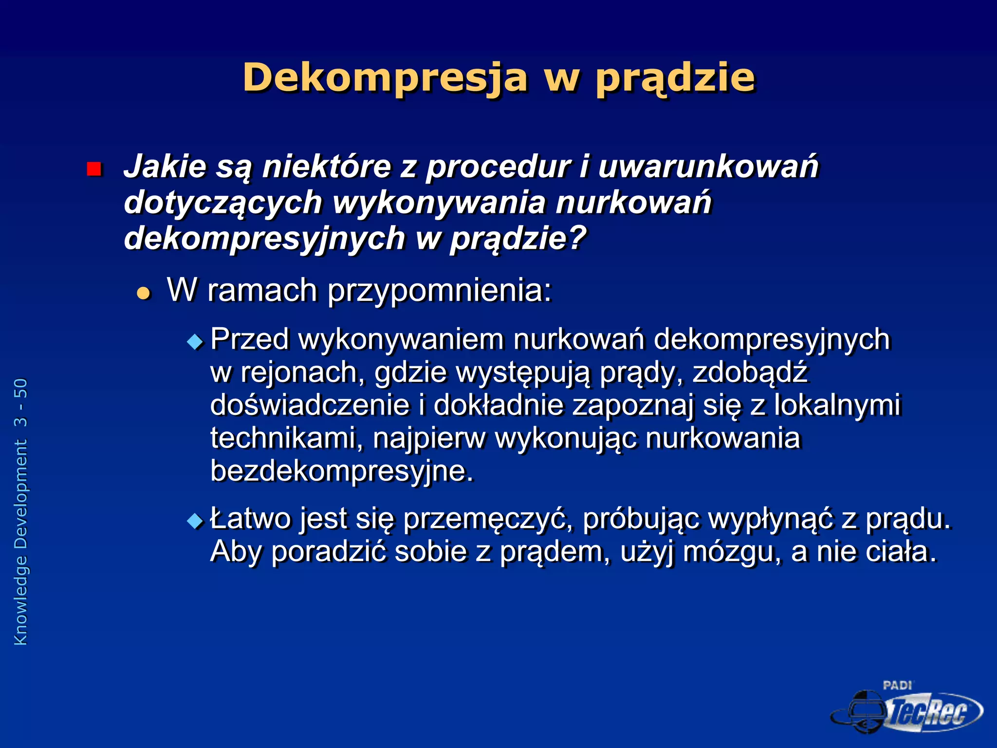 Knowledge
Development
3
-
50
 Jakie są niektóre z procedur i uwarunkowań
dotyczących wykonywania nurkowań
dekompresyjnych w prądzie?
 W ramach przypomnienia:
 Przed wykonywaniem nurkowań dekompresyjnych
w rejonach, gdzie występują prądy, zdobądź
doświadczenie i dokładnie zapoznaj się z lokalnymi
technikami, najpierw wykonując nurkowania
bezdekompresyjne.
 Łatwo jest się przemęczyć, próbując wypłynąć z prądu.
Aby poradzić sobie z prądem, użyj mózgu, a nie ciała.
Dekompresja w prądzie
 