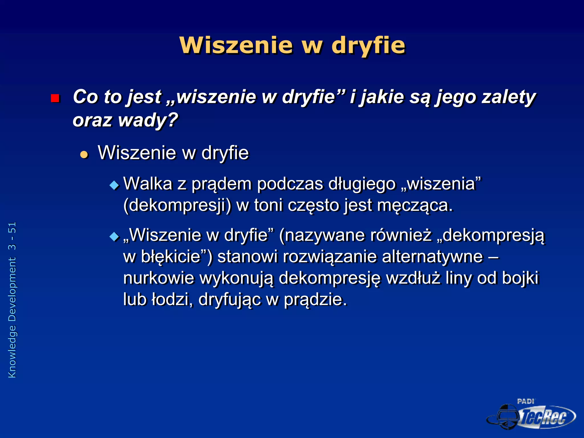 Knowledge
Development
3
-
51
Wiszenie w dryfie
 Co to jest „wiszenie w dryfie” i jakie są jego zalety
oraz wady?
 Wiszenie w dryfie
 Walka z prądem podczas długiego „wiszenia”
(dekompresji) w toni często jest męcząca.
 „Wiszenie w dryfie” (nazywane również „dekompresją
w błękicie”) stanowi rozwiązanie alternatywne –
nurkowie wykonują dekompresję wzdłuż liny od bojki
lub łodzi, dryfując w prądzie.
 